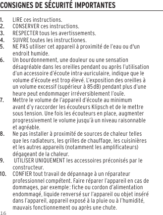 161.  LIRE ces instructions.2.  CONSERVER ces instructions.3.  RESPECTER tous les avertissements.4.  SUIVRE toutes les instructiones.5. NE PAS utiliser cet appareil &agrave; proximit&eacute; de l&rsquo;eau ou d'un endroit humide.6.     Un bourdonnement, une douleur ou une sensation d&eacute;sagr&eacute;able dans les oreilles pendant ou apr&egrave;s l&rsquo;utilisation d&rsquo;un accessoire d&rsquo;&eacute;coute intra-auriculaire, indique que le volume d&rsquo;&eacute;coute est trop &eacute;lev&eacute;. L&rsquo;exposition des oreilles &agrave; un volume excessif (sup&eacute;rieur &agrave; 85dB) pendant plus d&rsquo;une heure peut endommager irr&eacute;versiblement l&rsquo;ou&iuml;e.7.    Mettre le volume de l&rsquo;appareil d&rsquo;&eacute;coute au minimum avant d&rsquo;y raccorder les &eacute;couteurs Klipsch et de le mettre sous tension. Une fois les &eacute;couteurs en place, augmenter progressivement le volume jusqu&rsquo;&agrave; un niveau raisonnable et agr&eacute;able.8.  Ne pas installer &agrave; proximit&eacute; de sources de chaleur telles que les radiateurs, les grilles de chauffage, les cuisini&egrave;res et les autres appareils (notamment les amplificateurs) d&eacute;gageant de la chaleur.9.     UTILISER UNIQUEMENT les accessoires pr&eacute;conis&eacute;s par le constructeur.10.    CONFIER tout travail de d&eacute;pannage &agrave; un r&eacute;parateur professionnel comp&eacute;tent. Faire r&eacute;parer l&rsquo;appareil en cas de dommages, par exemple: fiche ou cordon d&rsquo;alimentation endommag&eacute;, liquide renvers&eacute; sur l&rsquo;appareil ou objet ins&eacute;r&eacute; dans l&rsquo;appareil, appareil expos&eacute; &agrave; la pluie ou &agrave; l&rsquo;humidit&eacute;, mauvais fonctionnement ou apr&egrave;s une chute.CONSIGNES DE S&Eacute;CURIT&Eacute; IMPORTANTES