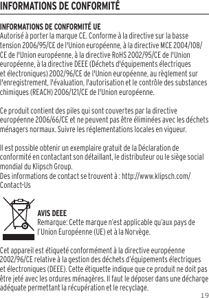19INFORMATIONS DE CONFORMIT&Eacute;INFORMATIONS DE CONFORMIT&Eacute; UEAutoris&eacute; &agrave; porter la marque CE. Conforme &agrave; la directive sur la basse tension 2006/95/CE de l'Union europ&eacute;enne, &agrave; la directive MCE 2004/108/CE de l'Union europ&eacute;enne, &agrave; la directive RoHS 2002/95/CE de l'Union europ&eacute;enne, &agrave; la directive DEEE (D&eacute;chets d'&eacute;quipements &eacute;lectriques et &eacute;lectroniques) 2002/96/CE de l'Union europ&eacute;enne, au r&egrave;glement sur l'enregistrement, l'&eacute;valuation, l'autorisation et le contr&ocirc;le des substances chimiques (REACH) 2006/121/CE de l'Union europ&eacute;enne.Ce produit contient des piles qui sont couvertes par la directive europ&eacute;enne 2006/66/CE et ne peuvent pas &ecirc;tre &eacute;limin&eacute;es avec les d&eacute;chets m&eacute;nagers normaux. Suivre les r&eacute;glementations locales en vigueur.Il est possible obtenir un exemplaire gratuit de la D&eacute;claration de conformit&eacute; en contactant son d&eacute;taillant, le distributeur ou le si&egrave;ge social mondial du Klipsch Group.   Des informations de contact se trouvent &agrave; : http://www.klipsch.com/Contact-Us   AVIS DEEERemarque: Cette marque n&rsquo;est applicable qu&rsquo;aux pays de l&rsquo;Union Europ&eacute;enne (UE) et &agrave; la Norv&egrave;ge.Cet appareil est &eacute;tiquet&eacute; conform&eacute;ment &agrave; la directive europ&eacute;enne 2002/96/CE relative &agrave; la gestion des d&eacute;chets d&rsquo;&eacute;quipements &eacute;lectriques et &eacute;lectroniques (DEEE). Cette &eacute;tiquette indique que ce produit ne doit pas &ecirc;tre jet&eacute; avec les ordures m&eacute;nag&egrave;res. Il faut le d&eacute;poser dans une d&eacute;charge ad&eacute;quate permettant la r&eacute;cup&eacute;ration et le recyclage.