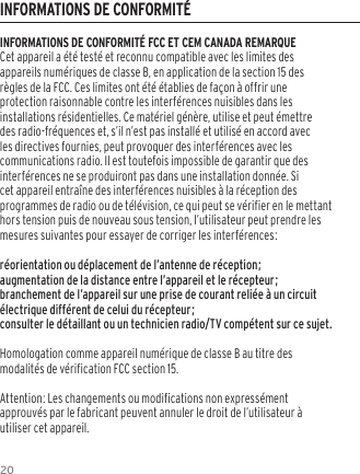 20INFORMATIONS DE CONFORMIT&Eacute; FCC ET CEM CANADA REMARQUECet appareil a &eacute;t&eacute; test&eacute; et reconnu compatible avec les limites des appareils num&eacute;riques de classe B, en application de la section 15 des r&egrave;gles de la FCC. Ces limites ont &eacute;t&eacute; &eacute;tablies de fa&ccedil;on &agrave; offrir une protection raisonnable contre les interf&eacute;rences nuisibles dans les installations r&eacute;sidentielles. Ce mat&eacute;riel g&eacute;n&egrave;re, utilise et peut &eacute;mettre des radio-fr&eacute;quences et, s&rsquo;il n&rsquo;est pas install&eacute; et utilis&eacute; en accord avec les directives fournies, peut provoquer des interf&eacute;rences avec les communications radio. Il est toutefois impossible de garantir que des interf&eacute;rences ne se produiront pas dans une installation donn&eacute;e. Si cet appareil entra&icirc;ne des interf&eacute;rences nuisibles &agrave; la r&eacute;ception des programmes de radio ou de t&eacute;l&eacute;vision, ce qui peut se v&eacute;rifier en le mettant hors tension puis de nouveau sous tension, l&rsquo;utilisateur peut prendre les mesures suivantes pour essayer de corriger les interf&eacute;rences:r&eacute;orientation ou d&eacute;placement de l&rsquo;antenne de r&eacute;ception;augmentation de la distance entre l&rsquo;appareil et le r&eacute;cepteur;branchement de l&rsquo;appareil sur une prise de courant reli&eacute;e &agrave; un circuit &eacute;lectrique diff&eacute;rent de celui du r&eacute;cepteur;consulter le d&eacute;taillant ou un technicien radio/TV comp&eacute;tent sur ce sujet.Homologation comme appareil num&eacute;rique de classe B au titre des modalit&eacute;s de v&eacute;rification FCC section 15.Attention: Les changements ou modifications non express&eacute;ment approuv&eacute;s par le fabricant peuvent annuler le droit de l&rsquo;utilisateur &agrave; utiliser cet appareil.INFORMATIONS DE CONFORMIT&Eacute;