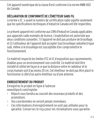 21Cet appareil num&eacute;rique de la classe B est conforme &agrave; la norme NMB-003 du Canada.D&Eacute;CLARATION DE CONFORMIT&Eacute; DE L&rsquo;&Eacute;METTEUR SANS FILLe terme &laquo; IC : &raquo; avant le num&eacute;ro de certification radio signifie seulement que les sp&eacute;cifications techniques d&rsquo;Industrie Canada ont &eacute;t&eacute; respect&eacute;es.Le pr&eacute;sent appareil est conforme aux CRN d'Industrie Canada applicables aux appareils radio exempts de licence. L&rsquo;exploitation est autoris&eacute;e aux deux conditions suivantes : 1) l&rsquo;appareil ne doit pas produire de brouillage, et 2) l&rsquo;utilisateur de l&rsquo;appareil doit accepter tout brouillage radio&eacute;lectrique subi, m&ecirc;me si le brouillage est susceptible d&rsquo;en compromettre le fonctionnement.Ce mat&eacute;riel respecte les limites FCC et IC d&rsquo;exposition aux rayonnements, &eacute;tablies pour un environnement non contr&ocirc;l&eacute;. Ce mat&eacute;riel doit &ecirc;tre install&eacute; et utilis&eacute; de fa&ccedil;on &agrave; ce que la distance entre le radiateur et le corps humain soit d&rsquo;au moins 20 cm. Cet &eacute;metteur ne doit pas &ecirc;tre plac&eacute; ni fonctionner &agrave; c&ocirc;t&eacute; d&rsquo;un autre &eacute;metteur ou d&rsquo;une antenne.ENREGISTREMENT DU PRODUITEnregistrez le produit en ligne &agrave; l&rsquo;adresse www.klipsch.com/register&bull;  Klipsch vous tiendra au courant des nouveaux produits et des promotions.&bull;   Vos coordonn&eacute;es ne seront jamais revendues.&bull;   Ces informations d&rsquo;enregistrement ne sont pas utilis&eacute;es pour la garantie. Conservez le re&ccedil;u pour les r&eacute;clamations sous garantie.