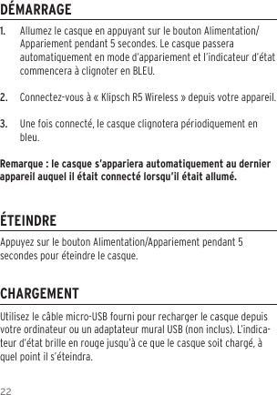 221.  Allumez le casque en appuyant sur le bouton Alimentation/Appariement pendant 5 secondes. Le casque passera automatiquement en mode d&rsquo;appariement et l&rsquo;indicateur d&rsquo;&eacute;tat commencera &agrave; clignoter en BLEU.2.  Connectez-vous &agrave; &laquo; Klipsch R5 Wireless &raquo; depuis votre appareil.3.  Une fois connect&eacute;, le casque clignotera p&eacute;riodiquement en bleu.Remarque : le casque s&rsquo;appariera automatiquement au dernier appareil auquel il &eacute;tait connect&eacute; lorsqu&rsquo;il &eacute;tait allum&eacute;.D&Eacute;MARRAGE&Eacute;TEINDRECHARGEMENTUtilisez le c&acirc;ble micro-USB fourni pour recharger le casque depuis votre ordinateur ou un adaptateur mural USB (non inclus). L&rsquo;indica-teur d&rsquo;&eacute;tat brille en rouge jusqu&rsquo;&agrave; ce que le casque soit charg&eacute;, &agrave; quel point il s&rsquo;&eacute;teindra.Appuyez sur le bouton Alimentation/Appariement pendant 5 secondes pour &eacute;teindre le casque.