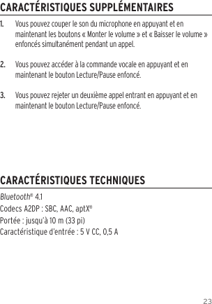 231.  Vous pouvez couper le son du microphone en appuyant et en maintenant les boutons &laquo; Monter le volume &raquo; et &laquo; Baisser le volume &raquo; enfonc&eacute;s simultan&eacute;ment pendant un appel.2.  Vous pouvez acc&eacute;der &agrave; la commande vocale en appuyant et en maintenant le bouton Lecture/Pause enfonc&eacute;.3.  Vous pouvez rejeter un deuxi&egrave;me appel entrant en appuyant et en maintenant le bouton Lecture/Pause enfonc&eacute;.Bluetooth&reg; 4.1  Codecs A2DP : SBC, AAC, aptX&reg; Port&eacute;e : jusqu&rsquo;&agrave; 10 m (33 pi) Caract&eacute;ristique d&rsquo;entr&eacute;e : 5 V CC, 0,5 ACARACT&Eacute;RISTIQUES SUPPL&Eacute;MENTAIRESCARACT&Eacute;RISTIQUES TECHNIQUES
