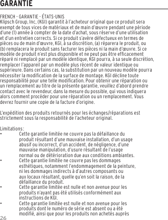 26GARANTIEFRENCH - GARANTIE - &Eacute;TATS-UNISKlipsch Group, Inc, (KGI) garantit &agrave; l&rsquo;acheteur original que ce produit sera exempt de tous vices de mat&eacute;riaux et de main d&rsquo;&oelig;uvre pendant une p&eacute;riode d&rsquo;une (1) ann&eacute;e &agrave; compter de la date d&rsquo;achat, sous r&eacute;serve d&rsquo;une utilisation et d&rsquo;un entretien corrects. Si ce produit s&rsquo;av&egrave;re d&eacute;fectueux en termes de pi&egrave;ces ou de main d&rsquo;&oelig;uvre, KGI, &agrave; sa discr&eacute;tion, (a) r&eacute;parera le produit, ou (b) remplacera le produit sans facturer les pi&egrave;ces ni la main d&rsquo;&oelig;uvre. Si ce mod&egrave;le de produit n&rsquo;est plus disponible et ne peut pas &ecirc;tre efcacement r&eacute;par&eacute; ni remplac&eacute; par un mod&egrave;le identique, KGI pourra, &agrave; sa seule discr&eacute;tion, remplacer l&rsquo;appareil par un mod&egrave;le plus r&eacute;cent de valeur identique ou sup&eacute;rieure. Dans certains cas, la substitution par un nouveau mod&egrave;le pourra n&eacute;cessiter la modication de la surface de montage. KGI d&eacute;cline toute responsabilit&eacute; pour une telle modication. Pour obtenir une r&eacute;paration ou un remplacement au titre de la pr&eacute;sente garantie, veuillez d&rsquo;abord prendre contact avec le revendeur, dans la mesure du possible, qui vous indiquera alors comment proc&eacute;der pour une r&eacute;paration ou un remplacement. Vous devrez fournir une copie de la facture d&rsquo;origine.L&rsquo;exp&eacute;dition des produits retourn&eacute;s pour les &eacute;changes/r&eacute;parations est strictement sous la responsabilit&eacute; de l&rsquo;acheteur original.Limitations: &bull;Cette garantie limit&eacute;e ne couvre pas la d&eacute;faillance du produit r&eacute;sultant d&rsquo;une mauvaise installation, d&rsquo;un usage abusif ou incorrect, d&rsquo;un accident, de n&eacute;gligence, d&rsquo;une mauvaise manipulation, d&rsquo;usure r&eacute;sultant de l&rsquo;usage normal ou de d&eacute;t&eacute;rioration due aux conditions ambiantes. &bull;Cette garantie limit&eacute;e ne couvre pas les dommages esth&eacute;tiques, notamment l&rsquo;endommagement de la peinture, ni les dommages indirects &agrave; d&rsquo;autres composants ou aux locaux r&eacute;sultant, quelle qu&rsquo;en soit la raison, de la d&eacute;faillance du produit. &bull;Cette garantie limit&eacute;e est nulle et non avenue pour les produits n&rsquo;ayant pas &eacute;t&eacute; utilis&eacute;s conform&eacute;ment aux instructions de KGI. &bull;Cette garantie limit&eacute;e est nulle et non avenue pour les produits dont le num&eacute;ro de s&eacute;rie est absent ou a &eacute;t&eacute; modi&eacute;, ainsi que pour les produits non achet&eacute;s aupr&egrave;s 