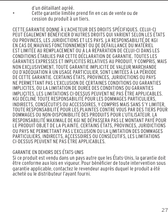 27d&rsquo;un d&eacute;taillant agr&eacute;&eacute;. &bull;Cette garantie limit&eacute;e prend n en cas de vente ou de cession du produit &agrave; un tiers.CETTE GARANTIE DONNE &Agrave; L&rsquo;ACHETEUR DES DROITS SP&Eacute;CIFIQUES. CELUI-CI PEUT &Eacute;GALEMENT B&Eacute;N&Eacute;FICIER D&rsquo;AUTRES DROITS QUI VARIENT SELON LES &Eacute;TATS OU PROVINCES, LES JURIDICTIONS ET LES PAYS. LA RESPONSABILIT&Eacute; DE KGI EN CAS DE MAUVAIS FONCTIONNEMENT OU DE D&Eacute;FAILLANCE DU MAT&Eacute;RIEL EST LIMIT&Eacute;E AU REMPLACEMENT OU &Agrave; LA R&Eacute;PARATION DE CELUI-CI DANS LES CONDITIONS &Eacute;TABLIES PAR CETTE D&Eacute;CLARATION DE GARANTIE. TOUTES LES GARANTIES EXPRESSES ET IMPLICITES RELATIVES AU PRODUIT, Y COMPRIS, MAIS NON EXCLUSIVEMENT, TOUTE GARANTIE IMPLICITE DE VALEUR MARCHANDE OU D&rsquo;AD&Eacute;QUATION &Agrave; UN USAGE PARTICULIER, SONT LIMIT&Eacute;ES &Agrave; LA P&Eacute;RIODE DE CETTE GARANTIE. CERTAINS &Eacute;TATS, PROVINCES, JURIDICTIONS OU PAYS NE PERMETTANT PAS L&rsquo;EXCLUSION DE CERTAINES CONDITIONS OU GARANTIES IMPLICITES, OU LA LIMITATION DE DUR&Eacute;E DES CONDITIONS OU GARANTIES IMPLICITES, LES LIMITATIONS CI-DESSUS PEUVENT NE PAS &Ecirc;TRE APPLICABLES. KGI D&Eacute;CLINE TOUTE RESPONSABILIT&Eacute; POUR LES DOMMAGES PARTICULIERS, INDIRECTS, CONS&Eacute;CUTIFS OU ACCESSOIRES, Y COMPRIS MAIS SANS S&rsquo;Y LIMITER, TOUTE RESPONSABILIT&Eacute; POUR LES PLAINTES CONTRE VOUS PAR DES TIERS POUR DOMMAGES OU NON-DISPONIBILIT&Eacute; DES PRODUITS POUR L&rsquo;UTILISATEUR. LA RESPONSABILIT&Eacute; MAXIMALE DE KGI NE D&Eacute;PASSERA PAS LE MONTANT PAY&Eacute; POUR LE PRODUIT OBJET DE LA PLAINTE. CERTAINS &Eacute;TATS, PROVINCES, JURIDICTIONS OU PAYS NE PERMETTANT PAS L&rsquo;EXCLUSION OU LA LIMITATION DES DOMMAGES PARTICULIERS, INDIRECTS, ACCESSOIRES OU CONS&Eacute;CUTIFS, LES LIMITATIONS CI-DESSUS PEUVENT NE PAS &Ecirc;TRE APPLICABLES.GARANTIE EN DEHORS DES &Eacute;TATS-UNISSi ce produit est vendu dans un pays autre que les &Eacute;tats-Unis, la garantie doit &ecirc;tre conforme aux lois en vigueur. Pour b&eacute;n&eacute;cier de toute intervention sous garantie applicable, contactez le revendeur aupr&egrave;s duquel le produit a &eacute;t&eacute; achet&eacute; ou le distributeur l&rsquo;ayant fourni.GARANTIE