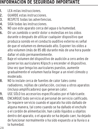 281.  LEA estas instrucciones.2.  GUARDE estas instrucciones.3.  RESPETE todas las advertencias.4.  SIGA todas las instrucciones.5.  NO use este aparato cerca del agua o la humedad.6.  O&iacute;r un zumbido o sentir dolor o molestias en los o&iacute;dos durante o despu&eacute;s de utilizar cualquier dispositivo que produzca sonido en el conducto auditivo externo es se&ntilde;al de que el volumen es demasiado alto. Exponer los o&iacute;dos a alto volumen (m&aacute;s de 85 dB) durante m&aacute;s de una hora puede da&ntilde;ar el o&iacute;do permanentemente.7.  Baje el volumen del dispositivo de audici&oacute;n a cero antes de ponerse los auriculares Klipsch y encender el dispositivo. Una vez que tenga los auriculares puestos, aumente gradualmente el volumen hasta llegar a un nivel c&oacute;modo y moderado.8.  NO lo instale cerca de fuentes de calor tales como radiadores, rejillas de calefacci&oacute;n, cocinas u otros aparatos (incluso amplificadores) que generan calor.9.  USE S&Oacute;LO los accesorios especificados por el fabricante.10.  ENCARGUE todo servicio al personal de servicio calificado. Se requiere servicio cuando el aparato ha sido da&ntilde;ado de alguna manera, tal como cuando se ha da&ntilde;ado el enchufe o el cord&oacute;n de alimentaci&oacute;n, han ca&iacute;do l&iacute;quidos u objetos dentro del aparato, o el aparato se ha dejado caer, ha dejado de funcionar normalmente o ha sido expuesto a la lluvia o a la humedad.INFORMACION DE SEGURIDAD IMPORTANTE