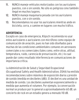 2911.  NUNCA maneje veh&iacute;culos motorizados con los auriculares puestos, con o sin sonido. No s&oacute;lo es peligroso sino tambi&eacute;n ilegal en muchos lugares. 12.  NUNCA maneje maquinaria pesada con los auriculares puestos, con o sin sonido.13.  Recomendamos no usar los auriculares mientras ande en bicicleta, corra, o camine en lugares con mucho tr&aacute;fico.ADVERTENCIA:Excepto en caso de emergencia, Klipsch recomienda no usar estos auriculares o auriculares con micr&oacute;fono como equipo de comunicaci&oacute;n de aviaci&oacute;n, pues no han sido dise&ntilde;ados para muchas de las condiciones ambientales comunes en aeronaves comerciales o no comerciales (tales como, entre otras, altitud, temperatura, ruido, carencia de presurizaci&oacute;n, etc.) lo cual puede dar como resultado interferencia en comunicaciones de importancia cr&iacute;tica.La Administraci&oacute;n de Salud y Seguridad Ocupacional (Occupational Safety and Health Administration, OSHA) ha emitido recomendaciones sobre m&aacute;ximos de exposici&oacute;n diaria y presi&oacute;n de sonido (medida en decibeles {dB}). El decibel es una unidad de medida de sonido. Los decibeles aumentan exponencialmente a medida que aumenta el volumen. Por ejemplo, la conversaci&oacute;n normal se produce por lo general a aproximadamente 60 dB; un concierto de rock en un estadio genera a menudo 110 dB.