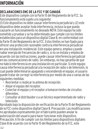 32DECLARACIONES EMC DE LA FCC Y DE CANAD&Aacute;Este dispositivo cumple con la Parte 15 del Reglamento de la FCC. Su funcionamiento est&aacute; sujeto a lo siguiente:(1) Este dispositivo no debe causar interferencia perjudicial y (2) este dispositivo debe aceptar toda interferencia, incluso la que pueda causarle un funcionamiento no deseado NOTA: Este equipo ha sido sometido a pruebas y se ha determinado que cumple con los l&iacute;mites establecidos para un dispositivo digital Clase B, en conformidad con la Parte 15 del Reglamento de la FCC. Estos l&iacute;mites se han fijado para ofrecer una protecci&oacute;n razonable contra la interferencia perjudicial en una instalaci&oacute;n residencial. Este equipo genera, emplea y puede radiar energ&iacute;a de frecuencias de radio y, si no se instala y emplea de acuerdo con las instrucciones, puede causar interferencia perjudicial en las comunicaciones de radio. Sin embargo, no hay garant&iacute;a de que no habr&aacute; interferencia en una instalaci&oacute;n en particular. Si este equipo causa interferencia perjudicial a la recepci&oacute;n de radio o de televisi&oacute;n, lo cual puede determinarse apagando y encendiendo el equipo, el usuario puede tratar de corregir la interferencia por medio de una o varias de las siguientes medidas:&bull;  Reorientar o reubicar la antena de recepci&oacute;n.&bull;  Alejar el equipo del receptor.&bull;  Conectar el equipo y el receptor a tomacorrientes de circuitos diferentes.&bull;  Consultar al distribuidor o a un t&eacute;cnico experimentado de radio y televisi&oacute;n.Aprobado bajo la disposici&oacute;n de verificaci&oacute;n de la Parte 15 del Reglamento de la FCC como dispositivo digital Clase B. Precauci&oacute;n: Las modificaciones no aprobadas expresamente por el fabricante pueden anular la autorizaci&oacute;n del usuario para hacer funcionar este dispositivo.Precauci&oacute;n: A fin de cumplir con los l&iacute;mites para dispositivos digitales Clase B de acuerdo con la Parte 15 del Reglamento de la FCC, este INFORMACI&Oacute;N