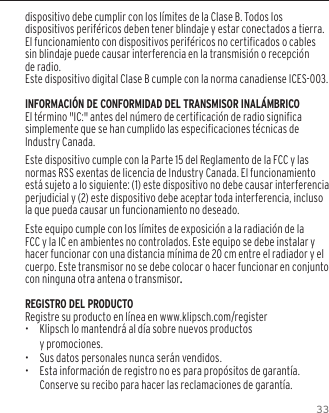 33dispositivo debe cumplir con los l&iacute;mites de la Clase B. Todos los dispositivos perif&eacute;ricos deben tener blindaje y estar conectados a tierra. El funcionamiento con dispositivos perif&eacute;ricos no certificados o cables sin blindaje puede causar interferencia en la transmisi&oacute;n o recepci&oacute;n de radio. Este dispositivo digital Clase B cumple con la norma canadiense ICES-003.INFORMACI&Oacute;N DE CONFORMIDAD DEL TRANSMISOR INAL&Aacute;MBRICOEl t&eacute;rmino "IC:" antes del n&uacute;mero de certificaci&oacute;n de radio significa simplemente que se han cumplido las especificaciones t&eacute;cnicas de Industry Canada.Este dispositivo cumple con la Parte 15 del Reglamento de la FCC y las normas RSS exentas de licencia de Industry Canada. El funcionamiento est&aacute; sujeto a lo siguiente: (1) este dispositivo no debe causar interferencia perjudicial y (2) este dispositivo debe aceptar toda interferencia, incluso la que pueda causar un funcionamiento no deseado.Este equipo cumple con los l&iacute;mites de exposici&oacute;n a la radiaci&oacute;n de la FCC y la IC en ambientes no controlados. Este equipo se debe instalar y hacer funcionar con una distancia m&iacute;nima de 20 cm entre el radiador y el cuerpo. Este transmisor no se debe colocar o hacer funcionar en conjunto con ninguna otra antena o transmisor.REGISTRO DEL PRODUCTORegistre su producto en l&iacute;nea en www.klipsch.com/register&bull;  Klipsch lo mantendr&aacute; al d&iacute;a sobre nuevos productos  y promociones.&bull;   Sus datos personales nunca ser&aacute;n vendidos.&bull;  Esta informaci&oacute;n de registro no es para prop&oacute;sitos de garant&iacute;a. Conserve su recibo para hacer las reclamaciones de garant&iacute;a.