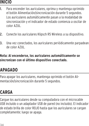 341.  Para encender los auriculares, oprima y mantenga oprimido el bot&oacute;n Alimentaci&oacute;n/sincronizaci&oacute;n durante 5 segundos. Los auriculares autom&aacute;ticamente pasan a la modalidad de sincronizaci&oacute;n y el indicador de estado comienza a oscilar de color AZUL. 2.  Conecte los auriculares Klipsch R5 Wireless a su dispositivo.3.  Una vez conectados, los auriculares peri&oacute;dicamente parpadean de color AZUL.Nota: Al encenderse, los auriculares autom&aacute;ticamente se sincronizan con el &uacute;ltimo dispositivo conectado.INICIOAPAGADOCARGACargue los auriculares desde su computadora con el microcable USB incluido o un adaptador USB de pared (no incluido). El indicador de estado brilla de color ROJO hasta que los auriculares se cargan completamente; luego se apaga.Para apagar los auriculares, mantenga oprimido el bot&oacute;n Ali-mentaci&oacute;n/sincronizaci&oacute;n durante 5 segundos.