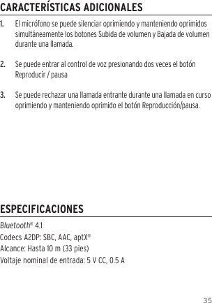 351.  El micr&oacute;fono se puede silenciar oprimiendo y manteniendo oprimidos simult&aacute;neamente los botones Subida de volumen y Bajada de volumen durante una llamada.2.  Se puede entrar al control de voz presionando dos veces el bot&oacute;n Reproducir / pausa3.  Se puede rechazar una llamada entrante durante una llamada en curso oprimiendo y manteniendo oprimido el bot&oacute;n Reproducci&oacute;n/pausa.Bluetooth&reg; 4.1  Codecs A2DP: SBC, AAC, aptX&reg;Alcance: Hasta 10 m (33 pies) Voltaje nominal de entrada: 5 V CC, 0.5 ACARACTER&Iacute;STICAS ADICIONALESESPECIFICACIONES