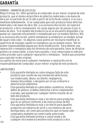 38GARANT&Iacute;ASPANISH - GARANT&Iacute;A EN LOS EE.UU.Klipsch Group, Inc. (KGI) garantiza al comprador al por menor original de este producto, que el mismo estar&aacute; libre de defectos materiales o de mano de obra por un per&iacute;odo de un (1) a&ntilde;o a partir de la fecha de compra, si se usa y mantiene debidamente.  Si se comprueba que este producto tiene defectos materiales o de mano de obra, KGI, a su exclusiva discreci&oacute;n, (a) reparar&aacute; el producto, o (b) lo reemplazar&aacute;, sin cargo alguno por las piezas ni por la mano de obra.  Si el modelo del producto ya no se encuentra disponible y no puede ser reparado eficazmente o reemplazado por un modelo id&eacute;ntico, KGI, a su exclusiva discreci&oacute;n, podr&aacute; reemplazar la unidad por un modelo actual de igual o m&aacute;s valor.  En algunos casos podr&iacute;a ser necesario modificar la superficie de montaje cuando se reemplaza con un modelo nuevo.  KGI no asume responsabilidad alguna por dicha modificaci&oacute;n.  Para obtener una reparaci&oacute;n o reemplazo bajo los t&eacute;rminos de esta garant&iacute;a, favor de dirigirse primero al comerciante, si esto fuera posible, y ese comerciante le indicar&aacute; c&oacute;mo proceder para cualquier reparaci&oacute;n o reemplazo.  Tendr&aacute; que presentar una copia del recibo original.Los gastos de env&iacute;o para cualquier reemplazo o reparaci&oacute;n son la responsabilidad del comprador al por menor original de este producto.LIMITACIONES &bull;Esta garant&iacute;a limitada no cubre ninguna falla de este producto que resulte de una instalaci&oacute;n defectuosa, uso inadecuado, abuso, accidente, negligencia, manejo descuidado, o desgaste por el uso ordinario o deterioraci&oacute;n ambiental. &bull;Esta garant&iacute;a limitada no cubre da&ntilde;os cosm&eacute;ticos, incluso da&ntilde;os de pintura, ni da&ntilde;os indirectos a otros componentes o locales, que puedan por cualquier motivo resultar de un fallo del producto. &bull;Esta garant&iacute;a limitada es nula y sin efecto para productos que no se utilicen conforme a las instrucciones de KGI. &bull;Esta garant&iacute;a limitada es nula y sin efecto para aquellos productos sin n&uacute;meros de serie o con n&uacute;meros de serie desfigurados, as&iacute; como para productos que no hayan sido comprados mediante un comerciante autorizado. &bull;Esta garant&iacute;a limitada termina si usted vende o de cualquier otra manera transfiere este producto a otra 