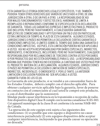 39persona.ESTA GARANT&Iacute;A LE OTORGA DERECHOS LEGALES ESPEC&Iacute;FICOS, Y UD. TAMBI&Eacute;N PUDIERA TENER OTROS DERECHOS QUE VAR&Iacute;EN DE UN ESTADO A OTRO, DE UNA JURISDICCI&Oacute;N A OTRA, O DE UN PA&Iacute;S A OTRO.  LA RESPONSABILIDAD DE KGI POR MALOS FUNCIONAMIENTOS Y DEFECTOS EN EL HARDWARE SE LIMITA A REEMPLAZOS O REPARACIONES CONFORME SE ESPECIFICA EN ESTA DECLARACI&Oacute;N DE GARANT&Iacute;A.  TODAS LAS GARANT&Iacute;AS EXPRESAS E IMPL&Iacute;CITAS PARA EL PRODUCTO QUE INCLUYEN, PERO NO TAXATIVAMENTE, A CUALESQUIERA GARANT&Iacute;AS IMPL&Iacute;CITAS DE COMERCIABILIDAD Y APTITUD PARA UN FIN O USO EN PARTICULAR, EST&Aacute;N LIMITADAS EN TIEMPO AL PLAZO DE ESTA GARANT&Iacute;A.  ALGUNOS ESTADOS, JURISDICCIONES O PA&Iacute;SES NO PERMITEN LA EXCLUSI&Oacute;N DE CIERTAS GARANT&Iacute;AS O CONDICIONES IMPL&Iacute;CITAS, O L&Iacute;MITES SOBRE EL TIEMPO QUE DURA UNA GARANT&Iacute;A O CONDICIONES IMPL&Iacute;CITAS.  AS&Iacute; PUES, ESTA LIMITACI&Oacute;N PUDIERA NO SER APLICABLE A USTED.  KGI NO ACEPTA RESPONSABILIDAD POR DA&Ntilde;OS ESPECIALES, INDIRECTOS, EMERGENTES, O INCIDENTALES, INCLUYENDO, PERO NO TAXATIVAMENTE, CUALQUIER RESPONSABILIDAD POR RECLAMACIONES DE TERCEROS CONTRA USTED POR DA&Ntilde;OS O POR PRODUCTOS QUE NO EST&Eacute;N DISPONIBLES PARA EL USO.  LA RESPONSABILIDAD M&Aacute;XIMA QUE PUDIERA TENER KGI NO EXCEDER&Iacute;A LA CANTIDAD QUE USTED PAG&Oacute; POR EL PRODUCTO  MATERIA DE LA RECLAMACI&Oacute;N.  ALGUNOS ESTADOS, JURISDICCIONES O PA&Iacute;SES NO PERMITEN LA EXCLUSI&Oacute;N O LIMITACI&Oacute;N DE DA&Ntilde;OS ESPECIALES, INDIRECTOS, INCIDENTALES  O EMERGENTES Y, POR LO TANTO, LA ANTERIOR LIMITACI&Oacute;N O EXCLUSI&Oacute;N PUDIERA NO  SER APLICABLE A USTED. GARANT&Iacute;A FUERA DE LOS EE.UU.La Garant&iacute;a de este producto, si se vendi&oacute; a un consumidor fuera de los Estados Unidos,  deber&aacute; cumplir con el derecho aplicable.  Para obtener cualquier servicio aplicable bajo la garant&iacute;a, favor de ponerse en contacto con el comerciante al cual usted le compr&oacute; este producto, o con el distribuidor que lo suministr&oacute;.blindaje puede causar interferencia en la transmisi&oacute;n o recepci&oacute;n de radio. Este dispositivo digital Clase B cumple con la norma canadiense ICES-003.Cet appareil num&eacute;rique de la classe B est conforme &agrave; la norme NMB-003 du Canada.&ldquo;La operaci&oacute;n de este equipo est&aacute; sujeta a las siguientes dos condiciones: (1) es posible que este equipo o dispositivo no cause interferencia perjudicialy (2) este equipoo dispositivo debe aceptar cualquier interferencia, incluyendo la que pueda causar su operaci&oacute;n no deseada.&rdquo;GARANT&Iacute;A