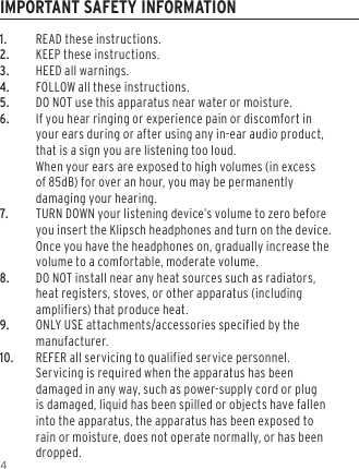 41. READ these instructions.2. KEEP these instructions.3. HEED all warnings.4. FOLLOW all these instructions.5. DO NOT use this apparatus near water or moisture.6. If you hear ringing or experience pain or discomfort in your ears during or after using any in-ear audio product, that is a sign you are listening too loud.  When your ears are exposed to high volumes (in excess of 85dB) for over an hour, you may be permanently damaging your hearing.7. TURN DOWN your listening device&rsquo;s volume to zero before you insert the Klipsch headphones and turn on the device. Once you have the headphones on, gradually increase the volume to a comfortable, moderate volume.8. DO NOT install near any heat sources such as radiators, heat registers, stoves, or other apparatus (including amplifiers) that produce heat.9.  ONLY USE attachments/accessories specified by the manufacturer.10. REFER all servicing to qualified service personnel. Servicing is required when the apparatus has been damaged in any way, such as power-supply cord or plug is damaged, liquid has been spilled or objects have fallen into the apparatus, the apparatus has been exposed to rain or moisture, does not operate normally, or has been dropped.IMPORTANT SAFETY INFORMATION