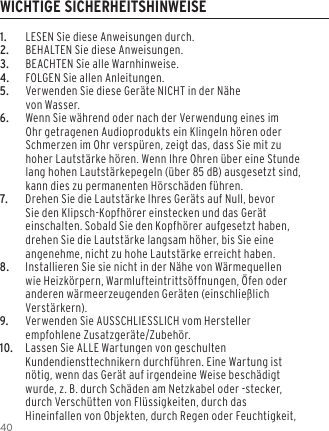 401.  LESEN Sie diese Anweisungen durch.2.  BEHALTEN Sie diese Anweisungen.3.  BEACHTEN Sie alle Warnhinweise.4.  FOLGEN Sie allen Anleitungen.5.  Verwenden Sie diese Ger&auml;te NICHT in der N&auml;he  von Wasser.6.  Wenn Sie w&auml;hrend oder nach der Verwendung eines im Ohr getragenen Audioprodukts ein Klingeln h&ouml;ren oder Schmerzen im Ohr versp&uuml;ren, zeigt das, dass Sie mit zu hoher Lautst&auml;rke h&ouml;ren. Wenn Ihre Ohren &uuml;ber eine Stunde lang hohen Lautst&auml;rkepegeln (&uuml;ber 85 dB) ausgesetzt sind, kann dies zu permanenten H&ouml;rsch&auml;den f&uuml;hren.7.  Drehen Sie die Lautst&auml;rke Ihres Ger&auml;ts auf Null, bevor Sie den Klipsch-Kopfh&ouml;rer einstecken und das Ger&auml;t einschalten. Sobald Sie den Kopfh&ouml;rer aufgesetzt haben, drehen Sie die Lautst&auml;rke langsam h&ouml;her, bis Sie eine angenehme, nicht zu hohe Lautst&auml;rke erreicht haben.8.  Installieren Sie sie nicht in der N&auml;he von W&auml;rmequellen wie Heizk&ouml;rpern, Warmlufteintritts&ouml;ffnungen, &Ouml;fen oder anderen w&auml;rmeerzeugenden Ger&auml;ten (einschlie&szlig;lich Verst&auml;rkern).9.  Verwenden Sie AUSSCHLIESSLICH vom Hersteller empfohlene Zusatzger&auml;te/Zubeh&ouml;r.10.  Lassen Sie ALLE Wartungen von geschulten Kundendiensttechnikern durchf&uuml;hren. Eine Wartung ist n&ouml;tig, wenn das Ger&auml;t auf irgendeine Weise besch&auml;digt wurde, z. B. durch Sch&auml;den am Netzkabel oder -stecker, durch Versch&uuml;tten von Fl&uuml;ssigkeiten, durch das Hineinfallen von Objekten, durch Regen oder Feuchtigkeit, WICHTIGE SICHERHEITSHINWEISE