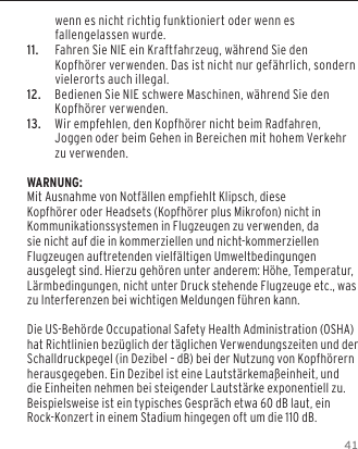 41wenn es nicht richtig funktioniert oder wenn es fallengelassen wurde.11.   Fahren Sie NIE ein Kraftfahrzeug, w&auml;hrend Sie den Kopfh&ouml;rer verwenden. Das ist nicht nur gef&auml;hrlich, sondern vielerorts auch illegal.12.  Bedienen Sie NIE schwere Maschinen, w&auml;hrend Sie den Kopfh&ouml;rer verwenden.13.  Wir empfehlen, den Kopfh&ouml;rer nicht beim Radfahren, Joggen oder beim Gehen in Bereichen mit hohem Verkehr zu verwenden.WARNUNG:Mit Ausnahme von Notf&auml;llen empfiehlt Klipsch, diese Kopfh&ouml;rer oder Headsets (Kopfh&ouml;rer plus Mikrofon) nicht in Kommunikationssystemen in Flugzeugen zu verwenden, da sie nicht auf die in kommerziellen und nicht-kommerziellen Flugzeugen auftretenden vielf&auml;ltigen Umweltbedingungen ausgelegt sind. Hierzu geh&ouml;ren unter anderem: H&ouml;he, Temperatur, L&auml;rmbedingungen, nicht unter Druck stehende Flugzeuge etc., was zu Interferenzen bei wichtigen Meldungen f&uuml;hren kann.Die US-Beh&ouml;rde Occupational Safety Health Administration (OSHA) hat Richtlinien bez&uuml;glich der t&auml;glichen Verwendungszeiten und der Schalldruckpegel (in Dezibel &ndash; dB) bei der Nutzung von Kopfh&ouml;rern herausgegeben. Ein Dezibel ist eine Lautst&auml;rkema&szlig;einheit, und die Einheiten nehmen bei steigender Lautst&auml;rke exponentiell zu. Beispielsweise ist ein typisches Gespr&auml;ch etwa 60 dB laut, ein Rock-Konzert in einem Stadium hingegen oft um die 110 dB.
