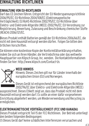 43EINHALTUNG RICHTLINIENEINHALTUNG VON EU-RICHTLINIENDarf das CE-Zeichen f&uuml;hren. Entspricht der EU-Niederspannungsrichtlinie 2006/95/EC; EU-Richtlinie 2004/108/EC (Elektromagnetische Vertr&auml;glichkeit); EU RoHS-Richtlinie 2002/95/EC; EU-Richtlinie &uuml;ber Elektro- und Elektronik-Altger&auml;te (WEEE) 2002/96/EC; EU-Verordnung zur Registrierung, Bewertung, Zulassung und Beschr&auml;nkung chemischer Stoffe (REACH) 2006/121/EC. Dieses Produkt enth&auml;lt Batterien gem&auml;&szlig; der EU-Richtlinie 2006/66/EC, die nicht mit dem Hausm&uuml;ll entsorgt werden d&uuml;rfen.  Folgen Sie bitten den &ouml;rtlichen Vorschriften.Sie k&ouml;nnen eine kostenlose Kopie der Konformit&auml;tserkl&auml;rung erhalten, indem Sie sich an Ihren H&auml;ndler, die Vertriebsfirma oder das weltweite Hauptquartier von Klipsch Group, Inc. wenden.  Die Kontaktinformationen finden Sie hier: http://www.klipsch.com/Contact-UsWEEE-HINWEISHinweis: Dieses Zeichen gilt nur f&uuml;r L&auml;nder innerhalb der europ&auml;ischen Union (EU) und Norwegen.Dieses Ger&auml;t ist entsprechend der europ&auml;ischen Richtlinie 2002/96/EC &uuml;ber Elektro- und Elektronik-Altger&auml;te (WEEE) ausgezeichnet. Dieses Etikett zeigt an, dass das Produkt nicht mit dem Hausm&uuml;ll entsorgt werden darf. Es sollte an einer daf&uuml;r vorgesehenen Einrichtung abgeliefert werden, um Wiederverwendung und Recycling zu erm&ouml;glichen.ELEKTROMAGNETISCHE VERTR&Auml;GLICHKEIT (FCC UND KANADA)Dieses Produkt entspricht Teil 15 der FCC-Richtlinien.  Der Betrieb unterliegt den beiden folgenden Bedingungen:(1) Dieses Ger&auml;t darf keine sch&auml;dlichen Interferenzen verursachen und 