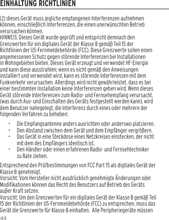 44(2) dieses Ger&auml;t muss jegliche empfangenen Interferenzen aufnehmen k&ouml;nnen, einschlie&szlig;lich Interferenzen, die einen unerw&uuml;nschten Betrieb verursachen k&ouml;nnen.HINWEIS: Dieses Ger&auml;t wurde gepr&uuml;ft und entspricht demnach den Grenzwerten f&uuml;r ein digitales Ger&auml;t der Klasse B gem&auml;&szlig; Teil 15 der Richtlinien der US-Fernmeldebeh&ouml;rde (FCC). Diese Grenzwerte sollen einen angemessenen Schutz gegen st&ouml;rende Interferenzen bei Installationen in Wohngebieten bieten. Dieses Ger&auml;t erzeugt und verwendet HF-Energie und kann diese ausstrahlen; wenn es nicht gem&auml;&szlig; den Anweisungen installiert und verwendet wird, kann es st&ouml;rende Interferenzen mit dem Funkverkehr verursachen. Allerdings wird nicht gew&auml;hrleistet, dass es bei einer bestimmten Installation keine Interferenzen geben wird. Wenn dieses Ger&auml;t st&ouml;rende Interferenzen zum Radio- und Fernsehempfang verursacht, (was durch Aus- und Einschalten des Ger&auml;ts festgestellt werden kann), wird dem Benutzer nahegelegt, die Interferenz durch eines oder mehrere der folgenden Verfahren zu beheben:&bull;  Die Empfangsantenne anders ausrichten oder anderswo platzieren.&bull;  Den Abstand zwischen dem Ger&auml;t und dem Empf&auml;nger vergr&ouml;&szlig;ern.&bull;  Das Ger&auml;t in eine Steckdose eines Netzkreises einstecken, der nicht mit dem des Empf&auml;ngers identisch ist.&bull;  Den H&auml;ndler oder einen erfahrenen Radio- und Fernsehtechniker zu Rate ziehen.Entsprechend den Pr&uuml;fbestimmungen von FCC Part 15 als digitales Ger&auml;t der Klasse B genehmigt.Vorsicht: Vom Hersteller nicht ausdr&uuml;cklich genehmigte &Auml;nderungen oder Modifikationen k&ouml;nnen das Recht des Benutzers auf Betrieb des Ger&auml;ts au&szlig;er Kraft setzen.Vorsicht: Um den Grenzwerten f&uuml;r ein digitales Ger&auml;t der Klasse B gem&auml;&szlig; Teil 15 der Richtlinien der US-Fernmeldebeh&ouml;rde (FCC) zu entsprechen, muss das Ger&auml;t die Grenzwerte f&uuml;r Klasse B einhalten.  Alle Peripherieger&auml;te m&uuml;ssen EINHALTUNG RICHTLINIEN