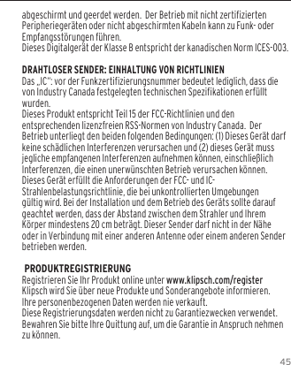 45abgeschirmt und geerdet werden.  Der Betrieb mit nicht zertifizierten Peripherieger&auml;ten oder nicht abgeschirmten Kabeln kann zu Funk- oder Empfangsst&ouml;rungen f&uuml;hren. Dieses Digitalger&auml;t der Klasse B entspricht der kanadischen Norm ICES-003.DRAHTLOSER SENDER: EINHALTUNG VON RICHTLINIENDas &bdquo;IC&ldquo;: vor der Funkzertifizierungsnummer bedeutet lediglich, dass die von Industry Canada festgelegten technischen Spezifikationen erf&uuml;llt wurden.Dieses Produkt entspricht Teil 15 der FCC-Richtlinien und den entsprechenden lizenzfreien RSS-Normen von Industry Canada.  Der Betrieb unterliegt den beiden folgenden Bedingungen: (1) Dieses Ger&auml;t darf keine sch&auml;dlichen Interferenzen verursachen und (2) dieses Ger&auml;t muss jegliche empfangenen Interferenzen aufnehmen k&ouml;nnen, einschlie&szlig;lich Interferenzen, die einen unerw&uuml;nschten Betrieb verursachen k&ouml;nnen.Dieses Ger&auml;t erf&uuml;llt die Anforderungen der FCC- und IC-Strahlenbelastungsrichtlinie, die bei unkontrollierten Umgebungen g&uuml;ltig wird. Bei der Installation und dem Betrieb des Ger&auml;ts sollte darauf geachtet werden, dass der Abstand zwischen dem Strahler und Ihrem K&ouml;rper mindestens 20 cm betr&auml;gt. Dieser Sender darf nicht in der N&auml;he oder in Verbindung mit einer anderen Antenne oder einem anderen Sender betrieben werden. PRODUKTREGISTRIERUNGRegistrieren Sie Ihr Produkt online unter www.klipsch.com/registerKlipsch wird Sie &uuml;ber neue Produkte und Sonderangebote informieren.Ihre personenbezogenen Daten werden nie verkauft.Diese Registrierungsdaten werden nicht zu Garantiezwecken verwendet. Bewahren Sie bitte Ihre Quittung auf, um die Garantie in Anspruch nehmen zu k&ouml;nnen.