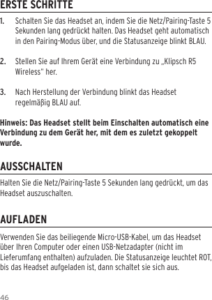 461.  Schalten Sie das Headset an, indem Sie die Netz/Pairing-Taste 5 Sekunden lang gedr&uuml;ckt halten. Das Headset geht automatisch in den Pairing-Modus &uuml;ber, und die Statusanzeige blinkt BLAU.2.  Stellen Sie auf Ihrem Ger&auml;t eine Verbindung zu &bdquo;Klipsch R5 Wireless&ldquo; her.3.  Nach Herstellung der Verbindung blinkt das Headset regelm&auml;&szlig;ig BLAU auf.Hinweis: Das Headset stellt beim Einschalten automatisch eine Verbindung zu dem Ger&auml;t her, mit dem es zuletzt gekoppelt wurde.ERSTE SCHRITTEAUSSCHALTENAUFLADENVerwenden Sie das beiliegende Micro-USB-Kabel, um das Headset &uuml;ber Ihren Computer oder einen USB-Netzadapter (nicht im Lieferumfang enthalten) aufzuladen. Die Statusanzeige leuchtet ROT, bis das Headset aufgeladen ist, dann schaltet sie sich aus.Halten Sie die Netz/Pairing-Taste 5 Sekunden lang gedr&uuml;ckt, um das Headset auszuschalten.