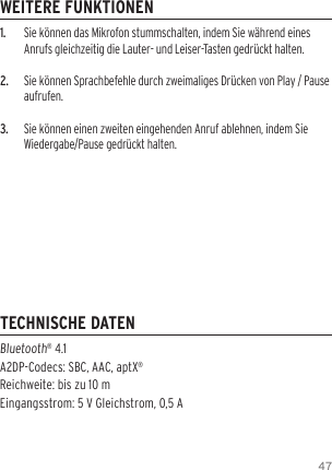471.  Sie k&ouml;nnen das Mikrofon stummschalten, indem Sie w&auml;hrend eines Anrufs gleichzeitig die Lauter- und Leiser-Tasten gedr&uuml;ckt halten.2.  Sie k&ouml;nnen Sprachbefehle durch zweimaliges Dr&uuml;cken von Play / Pause aufrufen.3.  Sie k&ouml;nnen einen zweiten eingehenden Anruf ablehnen, indem Sie Wiedergabe/Pause gedr&uuml;ckt halten.Bluetooth&reg; 4.1  A2DP-Codecs: SBC, AAC, aptX&reg; Reichweite: bis zu 10 m  Eingangsstrom: 5 V Gleichstrom, 0,5 AWEITERE FUNKTIONENTECHNISCHE DATEN