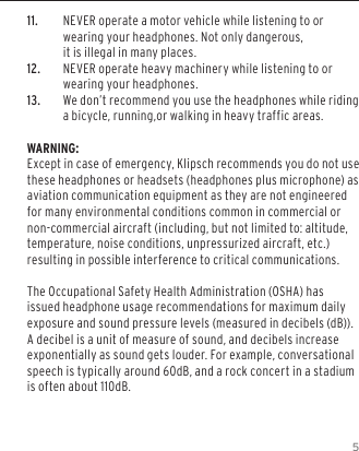511. NEVER operate a motor vehicle while listening to or wearing your headphones. Not only dangerous,  it is illegal in many places.12. NEVER operate heavy machinery while listening to or wearing your headphones.13. We don&rsquo;t recommend you use the headphones while riding a bicycle, running,or walking in heavy traffic areas. WARNING:Except in case of emergency, Klipsch recommends you do not use these headphones or headsets (headphones plus microphone) as aviation communication equipment as they are not engineered for many environmental conditions common in commercial or non-commercial aircraft (including, but not limited to: altitude, temperature, noise conditions, unpressurized aircraft, etc.) resulting in possible interference to critical communications.The Occupational Safety Health Administration (OSHA) has issued headphone usage recommendations for maximum daily exposure and sound pressure levels (measured in decibels (dB)). A decibel is a unit of measure of sound, and decibels increase exponentially as sound gets louder. For example, conversational speech is typically around 60dB, and a rock concert in a stadium is often about 110dB.