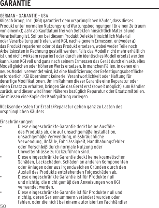 50GARANTIEGERMAN - GARANTIE &ndash; USAKlipsch Group, Inc. (KGI) garantiert dem urspr&uuml;nglichen K&auml;ufer, dass dieses Produkt unter normalen Nutzungs- und Wartungsbedingungen f&uuml;r einen Zeitraum von einem (1) Jahr ab Kaufdatum frei von Defekten hinsichtlich Material und Verarbeitung ist. Sollten bei diesem Produkt Defekte hinsichtlich Material oder Verarbeitung auftreten, wird KGI, nach eigenem Ermessen, entweder a) das Produkt reparieren oder b) das Produkt ersetzen, wobei weder Teile noch Arbeitskosten in Rechnung gestellt werden. Falls das Modell nicht mehr erh&auml;ltlich ist und nicht wirksam repariert oder durch ein identisches Modell ersetzt werden kann, kann KGI voll und ganz nach seinem Ermessen das Ger&auml;t durch ein aktuelles Modell gleichen oder h&ouml;heren Werts ersetzen. In manchen F&auml;llen, in denen ein neues Modell verwendet wird, ist eine Modifizierung der Befestigungsoberfl&auml;che erforderlich. KGI &uuml;bernimmt keinerlei Verantwortlichkeit oder Haftung f&uuml;r derartige Modifikationen. Um im Rahmen dieser Garantie eine Reparatur oder einen Ersatz zu erhalten, bringen Sie das Ger&auml;t erst (soweit m&ouml;glich) zum H&auml;ndler zur&uuml;ck, und dieser wird Ihnen N&auml;heres bez&uuml;glich Reparatur oder Ersatz mitteilen. Sie m&uuml;ssen eine Kopie der Kaufquittung vorlegen.R&uuml;cksendekosten f&uuml;r Ersatz/Reparatur gehen ganz zu Lasten des urspr&uuml;nglichen K&auml;ufers.Einschr&auml;nkungen: &bull;Diese eingeschr&auml;nkte Garantie deckt keine Ausf&auml;lle des Produkts ab, die auf unsachgem&auml;&szlig;e Installation, unsachgem&auml;&szlig;e Verwendung, missbr&auml;uchliche Verwendung, Unf&auml;lle, Fahrl&auml;ssigkeit, Handhabungsfehler oder Verschlei&szlig; durch normale Nutzung oder Umwelteinfl&uuml;sse zur&uuml;ckzuf&uuml;hren sind. &bull;Diese eingeschr&auml;nkte Garantie deckt keine kosmetischen Sch&auml;den, Lacksch&auml;den, Sch&auml;den an anderen Komponenten oder Anlagen oder aus irgendwelchen Gr&uuml;nden durch den Ausfall des Produkts entstehenden Folgesch&auml;den ab. &bull;Diese eingeschr&auml;nkte Garantie ist f&uuml;r Produkte null und nichtig, die nicht gem&auml;&szlig; den Anweisungen von KGI verwendet werden. &bull;Diese eingeschr&auml;nkte Garantie ist f&uuml;r Produkte null und nichtig, deren Seriennummern ver&auml;ndert wurden oder fehlen, oder die nicht bei einem autorisierten Fachh&auml;ndler 