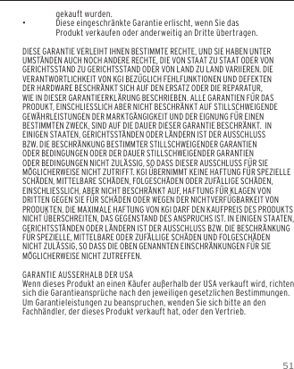 51GARANTIEgekauft wurden.  &bull;Diese eingeschr&auml;nkte Garantie erlischt, wenn Sie das Produkt verkaufen oder anderweitig an Dritte &uuml;bertragen.DIESE GARANTIE VERLEIHT IHNEN BESTIMMTE RECHTE, UND SIE HABEN UNTER UMST&Auml;NDEN AUCH NOCH ANDERE RECHTE, DIE VON STAAT ZU STAAT ODER VON GERICHTSSTAND ZU GERICHTSSTAND ODER VON LAND ZU LAND VARIIEREN. DIE VERANTWORTLICHKEIT VON KGI BEZ&Uuml;GLICH FEHLFUNKTIONEN UND DEFEKTEN DER HARDWARE BESCHR&Auml;NKT SICH AUF DEN ERSATZ ODER DIE REPARATUR, WIE IN DIESER GARANTIEERKL&Auml;RUNG BESCHRIEBEN. ALLE GARANTIEN F&Uuml;R DAS PRODUKT, EINSCHLIESSLICH ABER NICHT BESCHR&Auml;NKT AUF STILLSCHWEIGENDE GEW&Auml;HRLEISTUNGEN DER MARKTG&Auml;NGIGKEIT UND DER EIGNUNG F&Uuml;R EINEN BESTIMMTEN ZWECK, SIND AUF DIE DAUER DIESER GARANTIE BESCHR&Auml;NKT.  IN EINIGEN STAATEN, GERICHTSST&Auml;NDEN ODER L&Auml;NDERN IST DER AUSSCHLUSS BZW. DIE BESCHR&Auml;NKUNG BESTIMMTER STILLSCHWEIGENDER GARANTIEN ODER BEDINGUNGEN ODER DER DAUER STILLSCHWEIGENDER GARANTIEN ODER BEDINGUNGEN NICHT ZUL&Auml;SSIG, SO DASS DIESER AUSSCHLUSS F&Uuml;R SIE M&Ouml;GLICHERWEISE NICHT ZUTRIFFT. KGI &Uuml;BERNIMMT KEINE HAFTUNG F&Uuml;R SPEZIELLE SCH&Auml;DEN, MITTELBARE SCH&Auml;DEN, FOLGESCH&Auml;DEN ODER ZUF&Auml;LLIGE SCH&Auml;DEN, EINSCHLIESSLICH, ABER NICHT BESCHR&Auml;NKT AUF, HAFTUNG F&Uuml;R KLAGEN VON DRITTEN GEGEN SIE F&Uuml;R SCH&Auml;DEN ODER WEGEN DER NICHTVERF&Uuml;GBARKEIT VON PRODUKTEN. DIE MAXIMALE HAFTUNG VON KGI DARF DEN KAUFPREIS DES PRODUKTS NICHT &Uuml;BERSCHREITEN, DAS GEGENSTAND DES ANSPRUCHS IST. IN EINIGEN STAATEN, GERICHTSST&Auml;NDEN ODER L&Auml;NDERN IST DER AUSSCHLUSS BZW. DIE BESCHR&Auml;NKUNG F&Uuml;R SPEZIELLE, MITTELBARE ODER ZUF&Auml;LLIGE SCH&Auml;DEN UND FOLGESCH&Auml;DEN NICHT ZUL&Auml;SSIG, SO DASS DIE OBEN GENANNTEN EINSCHR&Auml;NKUNGEN F&Uuml;R SIE M&Ouml;GLICHERWEISE NICHT ZUTREFFEN.GARANTIE AUSSERHALB DER USAWenn dieses Produkt an einen K&auml;ufer au&szlig;erhalb der USA verkauft wird, richten sich die Garantieanspr&uuml;che nach den jeweiligen gesetzlichen Bestimmungen. Um Garantieleistungen zu beanspruchen, wenden Sie sich bitte an den Fachh&auml;ndler, der dieses Produkt verkauft hat, oder den Vertrieb.