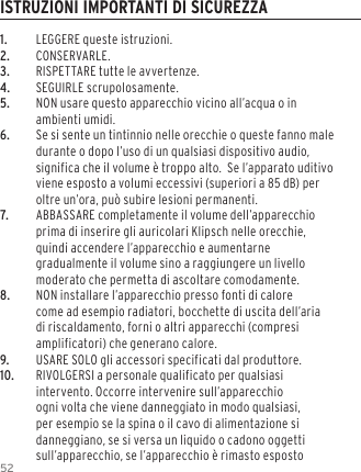 521.  LEGGERE queste istruzioni.2. CONSERVARLE.3.  RISPETTARE tutte le avvertenze.4.  SEGUIRLE scrupolosamente.5.  NON usare questo apparecchio vicino all&rsquo;acqua o in ambienti umidi.6.  Se si sente un tintinnio nelle orecchie o queste fanno male durante o dopo l&rsquo;uso di un qualsiasi dispositivo audio, significa che il volume &egrave; troppo alto.  Se l&rsquo;apparato uditivo viene esposto a volumi eccessivi (superiori a 85 dB) per oltre un&rsquo;ora, pu&ograve; subire lesioni permanenti.7.  ABBASSARE completamente il volume dell&rsquo;apparecchio prima di inserire gli auricolari Klipsch nelle orecchie, quindi accendere l&rsquo;apparecchio e aumentarne gradualmente il volume sino a raggiungere un livello moderato che permetta di ascoltare comodamente.8.  NON installare l&rsquo;apparecchio presso fonti di calore come ad esempio radiatori, bocchette di uscita dell&rsquo;aria di riscaldamento, forni o altri apparecchi (compresi amplificatori) che generano calore.9.  USARE SOLO gli accessori specificati dal produttore.10.  RIVOLGERSI a personale qualificato per qualsiasi intervento. Occorre intervenire sull&rsquo;apparecchio ogni volta che viene danneggiato in modo qualsiasi, per esempio se la spina o il cavo di alimentazione si danneggiano, se si versa un liquido o cadono oggetti sull&rsquo;apparecchio, se l&rsquo;apparecchio &egrave; rimasto esposto ISTRUZIONI IMPORTANTI DI SICUREZZA