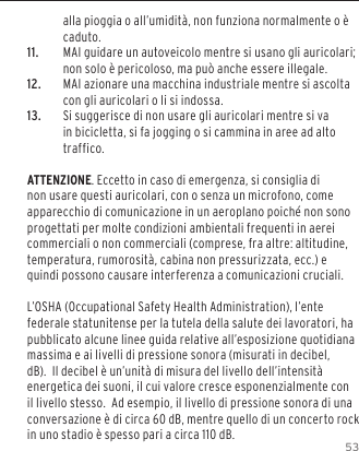 53alla pioggia o all&rsquo;umidit&agrave;, non funziona normalmente o &egrave; caduto.11.  MAI guidare un autoveicolo mentre si usano gli auricolari; non solo &egrave; pericoloso, ma pu&ograve; anche essere illegale.12.  MAI azionare una macchina industriale mentre si ascolta con gli auricolari o li si indossa.13.  Si suggerisce di non usare gli auricolari mentre si va in bicicletta, si fa jogging o si cammina in aree ad alto traffico.ATTENZIONE. Eccetto in caso di emergenza, si consiglia di non usare questi auricolari, con o senza un microfono, come apparecchio di comunicazione in un aeroplano poich&eacute; non sono progettati per molte condizioni ambientali frequenti in aerei commerciali o non commerciali (comprese, fra altre: altitudine, temperatura, rumorosit&agrave;, cabina non pressurizzata, ecc.) e quindi possono causare interferenza a comunicazioni cruciali. L&rsquo;OSHA (Occupational Safety Health Administration), l&rsquo;ente federale statunitense per la tutela della salute dei lavoratori, ha pubblicato alcune linee guida relative all&rsquo;esposizione quotidiana massima e ai livelli di pressione sonora (misurati in decibel, dB).  Il decibel &egrave; un&rsquo;unit&agrave; di misura del livello dell&rsquo;intensit&agrave; energetica dei suoni, il cui valore cresce esponenzialmente con il livello stesso.  Ad esempio, il livello di pressione sonora di una conversazione &egrave; di circa 60 dB, mentre quello di un concerto rock in uno stadio &egrave; spesso pari a circa 110 dB.