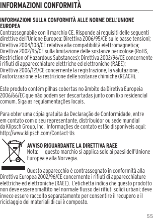 55INFORMAZIONI CONFORMIT&Agrave;INFORMAZIONI SULLA CONFORMIT&Agrave; ALLE NORME DELL&rsquo;UNIONE EUROPEAContrassegnabile con il marchio CE. Risponde ai requisiti delle seguenti direttive dell&rsquo;Unione Europea: Direttiva 2006/95/CE sulle basse tensioni; Direttiva 2004/108/CE relativa alla compatibilit&agrave; elettromagnetica; Direttiva 2002/95/CE sulla limitazione delle sostanze pericolose (RoHS, Restriction of Hazardous Substances); Direttiva 2002/96/CE concernente i rifiuti di apparecchiature elettriche ed elettroniche (RAEE); Direttiva 2006/121/CE concernente la registrazione, la valutazione, l&rsquo;autorizzazione e la restrizione delle sostanze chimiche (REACH).Este produto cont&eacute;m pilhas cobertas no &acirc;mbito da Diretiva Europeia 2006/66/EC que n&atilde;o podem ser descartadas junto com lixo residencial comum. Siga as regulamenta&ccedil;&otilde;es locais.Para obter uma c&oacute;pia gratuita da Declara&ccedil;&atilde;o de Conformidade, entre em contato com o seu representante, distribuidor ou sede mundial da Klipsch Group, Inc.  Informa&ccedil;&otilde;es de contato est&atilde;o dispon&iacute;veis aqui: http://www.klipsch.com/Contact-UsAVVISO RIGUARDANTE LA DIRETTIVA RAEENota:  questo marchio si applica solo ai paesi dell&rsquo;Unione Europea e alla Norvegia.Questo apparecchio &egrave; contrassegnato in conformit&agrave; alla Direttiva Europea 2002/96/CE concernente i rifiuti di apparecchiature elettriche ed elettroniche (RAEE).  L&rsquo;etichetta indica che questo prodotto non deve essere smaltito nel normale flusso dei rifiuti solidi urbani; deve invece essere raccolto separatamente per consentire il recupero e il riciclaggio dei materiali di cui &egrave; composto. 