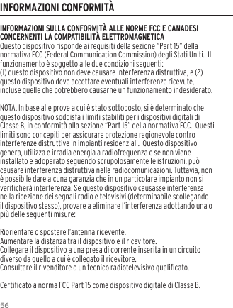 56INFORMAZIONI SULLA CONFORMIT&Agrave; ALLE NORME FCC E CANADESI CONCERNENTI LA COMPATIBILIT&Agrave; ELETTROMAGNETICAQuesto dispositivo risponde ai requisiti della sezione &ldquo;Part 15&rdquo; della normativa FCC (Federal Communication Commission) degli Stati Uniti.  Il funzionamento &egrave; soggetto alle due condizioni seguenti:(1) questo dispositivo non deve causare interferenza distruttiva, e (2) questo dispositivo deve accettare eventuali interferenze ricevute, incluse quelle che potrebbero causarne un funzionamento indesiderato.NOTA. In base alle prove a cui &egrave; stato sottoposto, si &egrave; determinato che questo dispositivo soddisfa i limiti stabiliti per i dispositivi digitali di Classe B, in conformit&agrave; alla sezione &ldquo;Part 15&rdquo; della normativa FCC.  Questi limiti sono concepiti per assicurare protezione ragionevole contro interferenze distruttive in impianti residenziali.  Questo dispositivo genera, utilizza e irradia energia a radiofrequenza e se non viene installato e adoperato seguendo scrupolosamente le istruzioni, pu&ograve; causare interferenza distruttiva nelle radiocomunicazioni. Tuttavia, non &egrave; possibile dare alcuna garanzia che in un particolare impianto non si verificher&agrave; interferenza. Se questo dispositivo causasse interferenza nella ricezione dei segnali radio e televisivi (determinabile scollegando il dispositivo stesso), provare a eliminare l&rsquo;interferenza adottando una o pi&ugrave; delle seguenti misure:Riorientare o spostare l&rsquo;antenna ricevente.Aumentare la distanza tra il dispositivo e il ricevitore.Collegare il dispositivo a una presa di corrente inserita in un circuito diverso da quello a cui &egrave; collegato il ricevitore.Consultare il rivenditore o un tecnico radiotelevisivo qualificato.Certificato a norma FCC Part 15 come dispositivo digitale di Classe B.INFORMAZIONI CONFORMIT&Agrave;