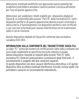 57Attenzione: eventuali modifiche non approvate espressamente dal produttore potrebbero annullare l&rsquo;autorizzazione concessa all&rsquo;utente per l&rsquo;uso di questo apparecchio.Attenzione: per soddisfare i limiti stabiliti per i dispositivi digitali di Classe B, in conformit&agrave; alla sezione &ldquo;Part 15&rdquo; della normativa FCC, tutti i dispositivi periferici di questo apparecchio devono essere schermati e messi a terra. Il funzionamento con dispositivi periferici non certificati o con cavi non schermati pu&ograve; causare interferenza con le trasmissioni radio o con la ricezione. Questo dispositivo digitale di Classe B &egrave; conforme alla normativa canadese ICES-003.INFORMAZIONI SULLA CONFORMIT&Agrave; DEL TRASMETTITORE SENZA FILILa sigla &ldquo;IC:&rdquo; prima del numero di certicazione radio indica soltanto che sono state soddisfatte le speciche tecniche Industry Canada.Questo dispositivo risponde ai requisiti della sezione &ldquo;Part 15&rdquo; della normativa FCC (Federal Communication Commission) degli Stati Uniti.  Il funzionamento &egrave; soggetto alle due condizioni seguenti:(1) questo dispositivo non deve causare interferenza distruttiva, e (2) questo dispositivo deve accettare eventuali interferenze ricevute, incluse quelle che potrebbero causarne un funzionamento indesiderato.