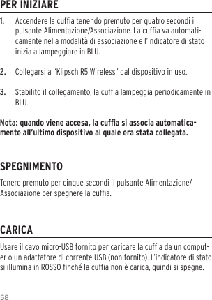 581.  Accendere la cufa tenendo premuto per quatro secondi il pulsante Alimentazione/Associazione. La cufa va automati-camente nella modalit&agrave; di associazione e l&rsquo;indicatore di stato inizia a lampeggiare in BLU.2.  Collegarsi a &ldquo;Klipsch R5 Wireless&rdquo; dal dispositivo in uso.3.  Stabilito il collegamento, la cufa lampeggia periodicamente in BLU.Nota: quando viene accesa, la cufa si associa automatica-mente all&rsquo;ultimo dispositivo al quale era stata collegata.PER INIZIARESPEGNIMENTOCARICAUsare il cavo micro-USB fornito per caricare la cufa da un comput-er o un adattatore di corrente USB (non fornito). L&rsquo;indicatore di stato si illumina in ROSSO nch&eacute; la cufa non &egrave; carica, quindi si spegne.Tenere premuto per cinque secondi il pulsante Alimentazione/Associazione per spegnere la cufa.