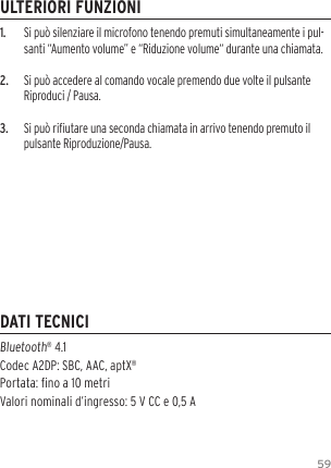 591.  Si pu&ograve; silenziare il microfono tenendo premuti simultaneamente i pul-santi &ldquo;Aumento volume&rdquo; e &ldquo;Riduzione volume&ldquo; durante una chiamata.2.  Si pu&ograve; accedere al comando vocale premendo due volte il pulsante Riproduci / Pausa.3.  Si pu&ograve; riutare una seconda chiamata in arrivo tenendo premuto il pulsante Riproduzione/Pausa.Bluetooth&reg; 4.1  Codec A2DP: SBC, AAC, aptX&reg; Portata: no a 10 metriValori nominali d&rsquo;ingresso: 5 V CC e 0,5 AULTERIORI FUNZIONIDATI TECNICI