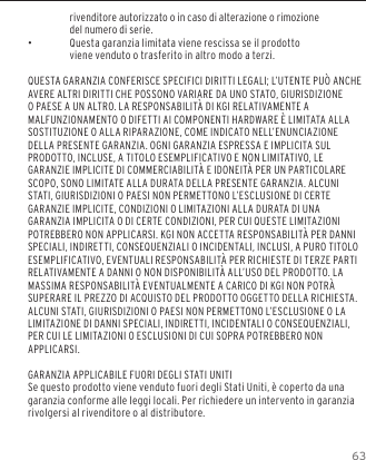 63GARANZIArivenditore autorizzato o in caso di alterazione o rimozione del numero di serie. &bull;Questa garanzia limitata viene rescissa se il prodotto viene venduto o trasferito in altro modo a terzi.QUESTA GARANZIA CONFERISCE SPECIFICI DIRITTI LEGALI; L&rsquo;UTENTE PU&Ograve; ANCHE AVERE ALTRI DIRITTI CHE POSSONO VARIARE DA UNO STATO, GIURISDIZIONE O PAESE A UN ALTRO. LA RESPONSABILIT&Agrave; DI KGI RELATIVAMENTE A MALFUNZIONAMENTO O DIFETTI AI COMPONENTI HARDWARE &Egrave; LIMITATA ALLA SOSTITUZIONE O ALLA RIPARAZIONE, COME INDICATO NELL&rsquo;ENUNCIAZIONE DELLA PRESENTE GARANZIA. OGNI GARANZIA ESPRESSA E IMPLICITA SUL PRODOTTO, INCLUSE, A TITOLO ESEMPLIFICATIVO E NON LIMITATIVO, LE GARANZIE IMPLICITE DI COMMERCIABILIT&Agrave; E IDONEIT&Agrave; PER UN PARTICOLARE SCOPO, SONO LIMITATE ALLA DURATA DELLA PRESENTE GARANZIA. ALCUNI STATI, GIURISDIZIONI O PAESI NON PERMETTONO L&rsquo;ESCLUSIONE DI CERTE GARANZIE IMPLICITE, CONDIZIONI O LIMITAZIONI ALLA DURATA DI UNA GARANZIA IMPLICITA O DI CERTE CONDIZIONI, PER CUI QUESTE LIMITAZIONI POTREBBERO NON APPLICARSI. KGI NON ACCETTA RESPONSABILIT&Agrave; PER DANNI SPECIALI, INDIRETTI, CONSEQUENZIALI O INCIDENTALI, INCLUSI, A PURO TITOLO ESEMPLIFICATIVO, EVENTUALI RESPONSABILIT&Agrave; PER RICHIESTE DI TERZE PARTI RELATIVAMENTE A DANNI O NON DISPONIBILIT&Agrave; ALL&rsquo;USO DEL PRODOTTO. LA MASSIMA RESPONSABILIT&Agrave; EVENTUALMENTE A CARICO DI KGI NON POTR&Agrave; SUPERARE IL PREZZO DI ACQUISTO DEL PRODOTTO OGGETTO DELLA RICHIESTA. ALCUNI STATI, GIURISDIZIONI O PAESI NON PERMETTONO L&rsquo;ESCLUSIONE O LA LIMITAZIONE DI DANNI SPECIALI, INDIRETTI, INCIDENTALI O CONSEQUENZIALI, PER CUI LE LIMITAZIONI O ESCLUSIONI DI CUI SOPRA POTREBBERO NON APPLICARSI.GARANZIA APPLICABILE FUORI DEGLI STATI UNITISe questo prodotto viene venduto fuori degli Stati Uniti, &egrave; coperto da una garanzia conforme alle leggi locali. Per richiedere un intervento in garanzia rivolgersi al rivenditore o al distributore.