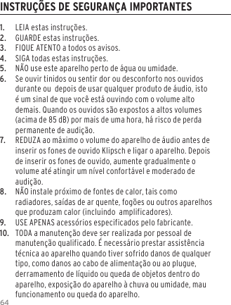 641.  LEIA estas instru&ccedil;&otilde;es.2.  GUARDE estas instru&ccedil;&otilde;es.3.  FIQUE ATENTO a todos os avisos.4.  SIGA todas estas instru&ccedil;&otilde;es.5.  N&Atilde;O use este aparelho perto de &aacute;gua ou umidade.6.  Se ouvir tinidos ou sentir dor ou desconforto nos ouvidos durante ou  depois de usar qualquer produto de &aacute;udio, isto &eacute; um sinal de que voc&ecirc; est&aacute; ouvindo com o volume alto demais. Quando os ouvidos s&atilde;o expostos a altos volumes (acima de 85 dB) por mais de uma hora, h&aacute; risco de perda permanente de audi&ccedil;&atilde;o.7.  REDUZA ao m&aacute;ximo o volume do aparelho de &aacute;udio antes de inserir os fones de ouvido Klipsch e ligar o aparelho. Depois de inserir os fones de ouvido, aumente gradualmente o volume at&eacute; atingir um n&iacute;vel confort&aacute;vel e moderado de audi&ccedil;&atilde;o.8.  N&Atilde;O instale pr&oacute;ximo de fontes de calor, tais como radiadores, sa&iacute;das de ar quente, fog&otilde;es ou outros aparelhos que produzam calor (incluindo  amplificadores).9.   USE APENAS acess&oacute;rios especificados pelo fabricante.10.  TODA a manuten&ccedil;&atilde;o deve ser realizada por pessoal de manuten&ccedil;&atilde;o qualificado. &Eacute; necess&aacute;rio prestar assist&ecirc;ncia t&eacute;cnica ao aparelho quando tiver sofrido danos de qualquer tipo, como danos ao cabo de alimenta&ccedil;&atilde;o ou ao plugue, derramamento de l&iacute;quido ou queda de objetos dentro do aparelho, exposi&ccedil;&atilde;o do aparelho &agrave; chuva ou umidade, mau funcionamento ou queda do aparelho.INSTRU&Ccedil;&Otilde;ES DE SEGURAN&Ccedil;A IMPORTANTES