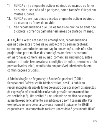 6511.  NUNCA dirija enquanto estiver ouvindo ou usando os fones de ouvido. Isso n&atilde;o s&oacute; &eacute; perigoso, como tamb&eacute;m &eacute; ilegal em muitos lugares.12.  NUNCA opere m&aacute;quinas pesadas enquanto estiver ouvindo ou usando os fones de ouvido.13.  N&atilde;o recomendamos que use os fones de ouvido ao andar de bicicleta, correr ou caminhar em &aacute;reas de tr&aacute;fego intenso.ATEN&Ccedil;&Atilde;O: Exceto em caso de emerg&ecirc;ncia, recomendamos que n&atilde;o use estes fones de ouvido (com ou sem microfone) como equipamento de comunica&ccedil;&atilde;o em avia&ccedil;&atilde;o, pois n&atilde;o s&atilde;o projetados para muitas das condi&ccedil;&otilde;es ambientais comuns em aeronaves comerciais ou n&atilde;o-comerciais (incluindo, entre outras: altitude, temperatura, condi&ccedil;&otilde;es de ru&iacute;do, aeronaves n&atilde;o pressurizadas, etc.), resultando em poss&iacute;vel interfer&ecirc;ncia em comunica&ccedil;&otilde;es cruciais. A Administra&ccedil;&atilde;o de Seguran&ccedil;a e Sa&uacute;de Ocupacional (OSHA - Occupational Safety Health Administration) dos EUA publicou recomenda&ccedil;&otilde;es de uso de fones de ouvido que abrangem os aspectos de exposi&ccedil;&atilde;o m&aacute;xima di&aacute;ria e n&iacute;veis de press&atilde;o sonora (medidos em decib&eacute;is (dB).  Um decibel &eacute; uma unidade de medida do som que aumenta exponencialmente  &agrave; medida que o som fica mais alto. Por exemplo, o volume de uma conversa normal &eacute; tipicamente 60 dB,  enquanto em um concerto de rock em um est&aacute;dio &eacute; geralmente 110 dB.