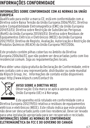 67INFORMA&Ccedil;&Otilde;ES CONFORMIDADEINFORMA&Ccedil;&Otilde;ES SOBRE CONFORMIDADE COM AS NORMAS DA UNI&Atilde;O EUROPEIAQualificado para exibir a marca CE; est&aacute; em conformidade com a: Diretiva sobre Baixa Tens&atilde;o da Uni&atilde;o Europeia 2006/95/EC; Diretiva sobre Compatibilidade Eletromagn&eacute;tica (EMC) da Uni&atilde;o Europeia 2014/53/EU; Diretiva sobre Restri&ccedil;&atilde;o de Subst&acirc;ncias Perigosas (RoHS) da Uni&atilde;o Europeia 2011/65/EU; Diretiva sobre Res&iacute;duos de Equipamentos El&eacute;tricos e Eletr&oacute;nicos (WEEE) da Uni&atilde;o Europeia 2012/19/EU; Diretiva de Registo, Avalia&ccedil;&atilde;o, Autoriza&ccedil;&atilde;o e Restri&ccedil;&atilde;o de Produtos Qu&iacute;micos (REACH) da Uni&atilde;o Europeia 1907/2006. Este produto cont&eacute;m pilhas cobertas no &acirc;mbito da Diretiva Europeia 2006/66/EC que n&atilde;o podem ser descartadas junto com lixo residencial comum. Siga as regulamenta&ccedil;&otilde;es locais.Para obter uma c&oacute;pia gratuita da Declara&ccedil;&atilde;o de Conformidade, entre em contato com o seu representante, distribuidor ou sede mundial da Klipsch Group, Inc.  Informa&ccedil;&otilde;es de contato est&atilde;o dispon&iacute;veis aqui: http://www.klipsch.com/Contact-UsAVISO SOBRE A DIRETIVA WEEEObserva&ccedil;&atilde;o: Esta marca se aplica apenas aos pa&iacute;ses da Uni&atilde;o Europeia (UE) e &agrave; Noruega.Este aparelho est&aacute; rotulado em conformidade com a Diretiva Europeia 2012/19/EU relativa a res&iacute;duos de equipamentos el&eacute;tricos e eletr&ocirc;nicos (WEEE). Este r&oacute;tulo indica que este produto n&atilde;o deve ser descartado junto com lixo residencial. Deve ser levado para uma instala&ccedil;&atilde;o apropriada para ser recuperado e reciclado. INFORMA&Ccedil;&Otilde;ES SOBRE AS NORMAS DE CONFORMIDADE ELETROMAGN&Eacute;TICA DA FCC E DO GOVERNO DO CANAD&Aacute;