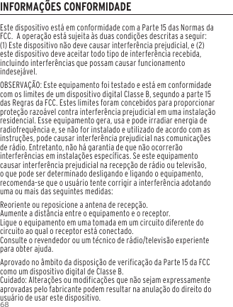 68Este dispositivo est&aacute; em conformidade com a Parte 15 das Normas da FCC.  A opera&ccedil;&atilde;o est&aacute; sujeita &agrave;s duas condi&ccedil;&otilde;es descritas a seguir:(1) Este dispositivo n&atilde;o deve causar interfer&ecirc;ncia prejudicial, e (2) este dispositivo deve aceitar todo tipo de interfer&ecirc;ncia recebida, incluindo interfer&ecirc;ncias que possam causar funcionamento indesej&aacute;vel.OBSERVA&Ccedil;&Atilde;O: Este equipamento foi testado e est&aacute; em conformidade com os limites de um dispositivo digital Classe B, segundo a parte 15 das Regras da FCC. Estes limites foram concebidos para proporcionar prote&ccedil;&atilde;o razo&aacute;vel contra interfer&ecirc;ncia prejudicial em uma instala&ccedil;&atilde;o residencial. Esse equipamento gera, usa e pode irradiar energia de radiofrequ&ecirc;ncia e, se n&atilde;o for instalado e utilizado de acordo com as instru&ccedil;&otilde;es, pode causar interfer&ecirc;ncia prejudicial nas comunica&ccedil;&otilde;es de r&aacute;dio. Entretanto, n&atilde;o h&aacute; garantia de que n&atilde;o ocorrer&atilde;o interfer&ecirc;ncias em instala&ccedil;&otilde;es espec&iacute;ficas. Se este equipamento causar interfer&ecirc;ncia prejudicial na recep&ccedil;&atilde;o de r&aacute;dio ou televis&atilde;o, o que pode ser determinado desligando e ligando o equipamento, recomenda-se que o usu&aacute;rio tente corrigir a interfer&ecirc;ncia adotando uma ou mais das seguintes medidas:Reoriente ou reposicione a antena de recep&ccedil;&atilde;o.Aumente a dist&acirc;ncia entre o equipamento e o receptor.Ligue o equipamento em uma tomada em um circuito diferente do circuito ao qual o receptor est&aacute; conectado.Consulte o revendedor ou um t&eacute;cnico de r&aacute;dio/televis&atilde;o experiente para obter ajuda.Aprovado no &acirc;mbito da disposi&ccedil;&atilde;o de verifica&ccedil;&atilde;o da Parte 15 da FCC como um dispositivo digital de Classe B.Cuidado: Altera&ccedil;&otilde;es ou modifica&ccedil;&otilde;es que n&atilde;o sejam expressamente aprovadas pelo fabricante podem resultar na anula&ccedil;&atilde;o do direito do usu&aacute;rio de usar este dispositivo.INFORMA&Ccedil;&Otilde;ES CONFORMIDADE