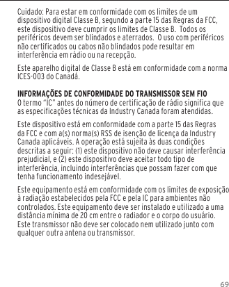 69Cuidado: Para estar em conformidade com os limites de um dispositivo digital Classe B, segundo a parte 15 das Regras da FCC, este dispositivo deve cumprir os limites de Classe B.  Todos os perif&eacute;ricos devem ser blindados e aterrados.  O uso com perif&eacute;ricos n&atilde;o certificados ou cabos n&atilde;o blindados pode resultar em interfer&ecirc;ncia em r&aacute;dio ou na recep&ccedil;&atilde;o. Este aparelho digital de Classe B est&aacute; em conformidade com a norma ICES-003 do Canad&aacute;.INFORMA&Ccedil;&Otilde;ES DE CONFORMIDADE DO TRANSMISSOR SEM FIOO termo &ldquo;IC&rdquo; antes do n&uacute;mero de certifica&ccedil;&atilde;o de r&aacute;dio significa que as especifica&ccedil;&otilde;es t&eacute;cnicas da Industry Canada foram atendidas.Este dispositivo est&aacute; em conformidade com a parte 15 das Regras da FCC e com a(s) norma(s) RSS de isen&ccedil;&atilde;o de licen&ccedil;a da Industry Canada aplic&aacute;veis. A opera&ccedil;&atilde;o est&aacute; sujeita &agrave;s duas condi&ccedil;&otilde;es descritas a seguir: (1) este dispositivo n&atilde;o deve causar interfer&ecirc;ncia prejudicial, e (2) este dispositivo deve aceitar todo tipo de interfer&ecirc;ncia, incluindo interfer&ecirc;ncias que possam fazer com que tenha funcionamento indesej&aacute;vel.Este equipamento est&aacute; em conformidade com os limites de exposi&ccedil;&atilde;o &agrave; radia&ccedil;&atilde;o estabelecidos pela FCC e pela IC para ambientes n&atilde;o controlados. Este equipamento deve ser instalado e utilizado a uma dist&acirc;ncia m&iacute;nima de 20 cm entre o radiador e o corpo do usu&aacute;rio. Este transmissor n&atilde;o deve ser colocado nem utilizado junto com qualquer outra antena ou transmissor.