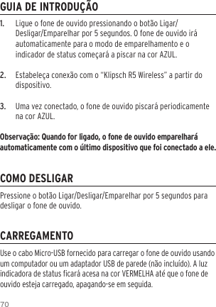 701.  Ligue o fone de ouvido pressionando o bot&atilde;o Ligar/Desligar/Emparelhar por 5 segundos. O fone de ouvido ir&aacute; automaticamente para o modo de emparelhamento e o indicador de status come&ccedil;ar&aacute; a piscar na cor AZUL.2.  Estabele&ccedil;a conex&atilde;o com o &ldquo;Klipsch R5 Wireless&rdquo; a partir do dispositivo.3.  Uma vez conectado, o fone de ouvido piscar&aacute; periodicamente na cor AZUL.Observa&ccedil;&atilde;o: Quando for ligado, o fone de ouvido emparelhar&aacute; automaticamente com o &uacute;ltimo dispositivo que foi conectado a ele.GUIA DE INTRODU&Ccedil;&Atilde;OCOMO DESLIGARCARREGAMENTOUse o cabo Micro-USB fornecido para carregar o fone de ouvido usando um computador ou um adaptador USB de parede (n&atilde;o inclu&iacute;do). A luz indicadora de status car&aacute; acesa na cor VERMELHA at&eacute; que o fone de ouvido esteja carregado, apagando-se em seguida.Pressione o bot&atilde;o Ligar/Desligar/Emparelhar por 5 segundos para desligar o fone de ouvido.
