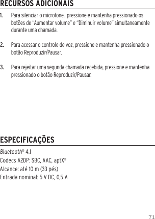 711.  Para silenciar o microfone,  pressione e mantenha pressionado os bot&otilde;es de &ldquo;Aumentar volume&rdquo; e &ldquo;Diminuir volume&rdquo; simultaneamente durante uma chamada.2.  Para acessar o controle de voz, pressione e mantenha pressionado o bot&atilde;o Reproduzir/Pausar.3.  Para rejeitar uma segunda chamada recebida, pressione e mantenha pressionado o bot&atilde;o Reproduzir/Pausar.Bluetooth&reg; 4.1  Codecs A2DP: SBC, AAC, aptX&reg; Alcance: at&eacute; 10 m (33 p&eacute;s) Entrada nominal: 5 V DC, 0,5 ARECURSOS ADICIONAISESPECIFICA&Ccedil;&Otilde;ES