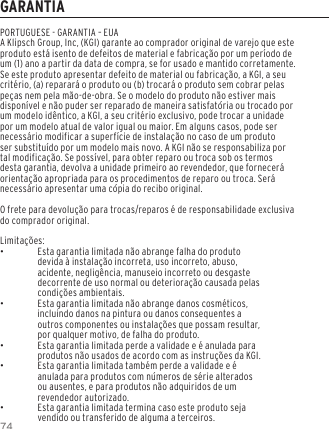 74GARANTIAPORTUGUESE - GARANTIA &ndash; EUAA Klipsch Group, Inc, (KGI) garante ao comprador original de varejo que este produto est&aacute; isento de defeitos de material e fabrica&ccedil;&atilde;o por um per&iacute;odo de um (1) ano a partir da data de compra, se for usado e mantido corretamente. Se este produto apresentar defeito de material ou fabrica&ccedil;&atilde;o, a KGI, a seu crit&eacute;rio, (a) reparar&aacute; o produto ou (b) trocar&aacute; o produto sem cobrar pelas pe&ccedil;as nem pela m&atilde;o-de-obra. Se o modelo do produto n&atilde;o estiver mais dispon&iacute;vel e n&atilde;o puder ser reparado de maneira satisfat&oacute;ria ou trocado por um modelo id&ecirc;ntico, a KGI, a seu crit&eacute;rio exclusivo, pode trocar a unidade por um modelo atual de valor igual ou maior. Em alguns casos, pode ser necess&aacute;rio modificar a superf&iacute;cie de instala&ccedil;&atilde;o no caso de um produto ser substitu&iacute;do por um modelo mais novo. A KGI n&atilde;o se responsabiliza por tal modifica&ccedil;&atilde;o. Se poss&iacute;vel, para obter reparo ou troca sob os termos desta garantia, devolva a unidade primeiro ao revendedor, que fornecer&aacute; orienta&ccedil;&atilde;o apropriada para os procedimentos de reparo ou troca. Ser&aacute; necess&aacute;rio apresentar uma c&oacute;pia do recibo original.O frete para devolu&ccedil;&atilde;o para trocas/reparos &eacute; de responsabilidade exclusiva do comprador original.Limita&ccedil;&otilde;es: &bull;Esta garantia limitada n&atilde;o abrange falha do produto devida &agrave; instala&ccedil;&atilde;o incorreta, uso incorreto, abuso, acidente, neglig&ecirc;ncia, manuseio incorreto ou desgaste decorrente de uso normal ou deteriora&ccedil;&atilde;o causada pelas condi&ccedil;&otilde;es ambientais. &bull;Esta garantia limitada n&atilde;o abrange danos cosm&eacute;ticos, incluindo danos na pintura ou danos consequentes a outros componentes ou instala&ccedil;&otilde;es que possam resultar, por qualquer motivo, de falha do produto. &bull;Esta garantia limitada perde a validade e &eacute; anulada para produtos n&atilde;o usados de acordo com as instru&ccedil;&otilde;es da KGI. &bull;Esta garantia limitada tamb&eacute;m perde a validade e &eacute; anulada para produtos com n&uacute;meros de s&eacute;rie alterados ou ausentes, e para produtos n&atilde;o adquiridos de um revendedor autorizado. &bull;Esta garantia limitada termina caso este produto seja vendido ou transferido de alguma a terceiros.