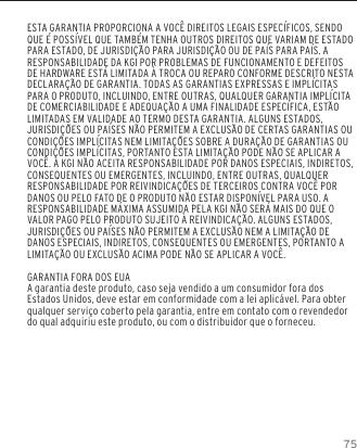75GARANTIAESTA GARANTIA PROPORCIONA A VOC&Ecirc; DIREITOS LEGAIS ESPEC&Iacute;FICOS, SENDO QUE &Eacute; POSS&Iacute;VEL QUE TAMB&Eacute;M TENHA OUTROS DIREITOS QUE VARIAM DE ESTADO PARA ESTADO, DE JURISDI&Ccedil;&Atilde;O PARA JURISDI&Ccedil;&Atilde;O OU DE PA&Iacute;S PARA PA&Iacute;S. A RESPONSABILIDADE DA KGI POR PROBLEMAS DE FUNCIONAMENTO E DEFEITOS DE HARDWARE EST&Aacute; LIMITADA &Agrave; TROCA OU REPARO CONFORME DESCRITO NESTA DECLARA&Ccedil;&Atilde;O DE GARANTIA. TODAS AS GARANTIAS EXPRESSAS E IMPL&Iacute;CITAS PARA O PRODUTO, INCLUINDO, ENTRE OUTRAS, QUALQUER GARANTIA IMPL&Iacute;CITA DE COMERCIABILIDADE E ADEQUA&Ccedil;&Atilde;O A UMA FINALIDADE ESPEC&Iacute;FICA, EST&Atilde;O LIMITADAS EM VALIDADE AO TERMO DESTA GARANTIA. ALGUNS ESTADOS, JURISDI&Ccedil;&Otilde;ES OU PA&Iacute;SES N&Atilde;O PERMITEM A EXCLUS&Atilde;O DE CERTAS GARANTIAS OU CONDI&Ccedil;&Otilde;ES IMPL&Iacute;CITAS NEM LIMITA&Ccedil;&Otilde;ES SOBRE A DURA&Ccedil;&Atilde;O DE GARANTIAS OU CONDI&Ccedil;&Otilde;ES IMPL&Iacute;CITAS, PORTANTO ESTA LIMITA&Ccedil;&Atilde;O PODE N&Atilde;O SE APLICAR A VOC&Ecirc;. A KGI N&Atilde;O ACEITA RESPONSABILIDADE POR DANOS ESPECIAIS, INDIRETOS, CONSEQUENTES OU EMERGENTES, INCLUINDO, ENTRE OUTRAS, QUALQUER RESPONSABILIDADE POR REIVINDICA&Ccedil;&Otilde;ES DE TERCEIROS CONTRA VOC&Ecirc; POR DANOS OU PELO FATO DE O PRODUTO N&Atilde;O ESTAR DISPON&Iacute;VEL PARA USO. A RESPONSABILIDADE M&Aacute;XIMA ASSUMIDA PELA KGI N&Atilde;O SER&Aacute; MAIS DO QUE O VALOR PAGO PELO PRODUTO SUJEITO &Agrave; REIVINDICA&Ccedil;&Atilde;O. ALGUNS ESTADOS, JURISDI&Ccedil;&Otilde;ES OU PA&Iacute;SES N&Atilde;O PERMITEM A EXCLUS&Atilde;O NEM A LIMITA&Ccedil;&Atilde;O DE DANOS ESPECIAIS, INDIRETOS, CONSEQUENTES OU EMERGENTES, PORTANTO A LIMITA&Ccedil;&Atilde;O OU EXCLUS&Atilde;O ACIMA PODE N&Atilde;O SE APLICAR A VOC&Ecirc;.GARANTIA FORA DOS EUAA garantia deste produto, caso seja vendido a um consumidor fora dos Estados Unidos, deve estar em conformidade com a lei aplic&aacute;vel. Para obter qualquer servi&ccedil;o coberto pela garantia, entre em contato com o revendedor do qual adquiriu este produto, ou com o distribuidor que o forneceu.