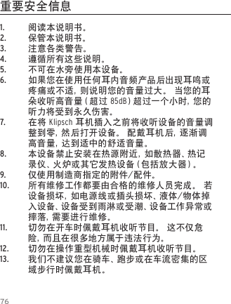 761.  阅读本说明书。2.  保管本说明书。3.  注意各类警告。4.  遵循所有这些说明。5.  不可在水旁使用本设备。6.  如果您在使用任何耳内音频产品后出现耳鸣或疼痛或不适，则说明您的音量过大。 当您的耳朵收听高音量（超过 85dB）超过一个小时，您的听力将受到永久伤害。7.  在将 Klipsch 耳机插入之前将收听设备的音量调整到零，然后打开设备。 配戴耳机后，逐渐调高音量，达到适中的舒适音量。8.  本设备禁止安装在热源附近，如散热器、热记录 仪 、火 炉 或 其 它 发 热 设 备 （ 包 括 放 大 器 ）。9.  仅使用制造商指定的附件/配件。10.  所有维修工作都要由合格的维修人员完成。 若设备损坏，如电源线或插头损坏、液体/物体掉入设备、设备受到雨淋或受潮、设备工作异常或摔 落 ，需 要 进 行 维 修 。11.  切勿在开车时佩戴耳机收听节目。 这不仅危险 ，而 且 在 很 多 地 方 属 于 违 法 行 为 。12.  切勿在操作重型机械时佩戴耳机收听节目。13.  我们不建议您在骑车、跑步或在车流密集的区域步行时佩戴耳机。重要安全信息