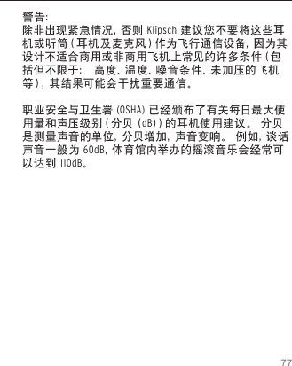 77警告：除 非 出 现 紧 急 情 况 ，否 则  Klipsch 建议您不要将这些耳机 或 听 筒 （ 耳 机 及 麦 克 风 ） 作 为 飞 行 通 信 设 备 ，因 为 其设计不适合商用或非商用飞机上常见的许多条件（包括但不限于： 高度、温度、噪音条件、未加压的飞机等），其结果可能会干扰重要通信。职业安全与卫生署 (OSHA) 已经颁布了有关每日最大使用量和声压级别（分贝 (dB)）的耳机使用建议。 分贝是测量声音的单位，分贝增加，声音变响。 例如，谈话声音一般为 60dB，体 育 馆 内 举 办 的 摇 滚 音 乐 会 经 常 可以达到 110dB。
