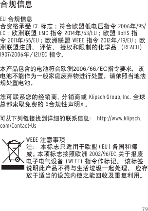 79合规信息EU 合规信息合资格承受 CE 标志 ；符合欧盟低电压指令 2006年/95/EC ；欧洲联盟 EMC 指令 2014年/53/EU ；欧盟 RoHS 指令 2011年/65/EU ；欧洲联盟 WEEE 指令 2012年/19/EU ；欧洲联盟注册、 评估、 授权和限制的化学品 （REACH） 1907/2006年/121/EC 指 令。本产品包含的电池符合欧洲2006/66/EC指令要求，该电池不能作为一般家庭废弃物进行处置。请依照当地法规处置电池。您可联系您的经销商、分销商或 Klipsch Group, Inc. 全球总部索取免费的《合规性声明》。可从下 列 链 接 找到详细的联系信息： http://www.klipsch.com/Contact-UsWEEE 注意事项注： 本标志只适用于欧盟（EU）各 国 和 挪威 。本 项 标 志 按 照 欧 洲  2002/96/EC 关于报废电子电气设备 (WEEE) 指令作标记。 该标签说明此产品不得与生活垃圾一起处理。 应存放于适当的设施内使之能回收及重复利用。