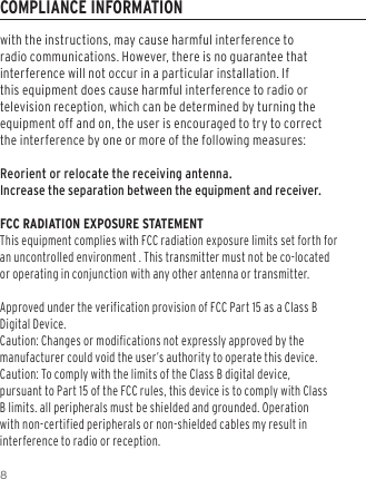 8with the instructions, may cause harmful interference to radio communications. However, there is no guarantee that interference will not occur in a particular installation. If this equipment does cause harmful interference to radio or television reception, which can be determined by turning the equipment off and on, the user is encouraged to try to correct the interference by one or more of the following measures:Reorient or relocate the receiving antenna.Increase the separation between the equipment and receiver.FCC RADIATION EXPOSURE STATEMENT This equipment complies with FCC radiation exposure limits set forth for an uncontrolled environment . This transmitter must not be co-located or operating in conjunction with any other antenna or transmitter.Approved under the verification provision of FCC Part 15 as a Class B Digital Device. Caution: Changes or modifications not expressly approved by the manufacturer could void the user&rsquo;s authority to operate this device. Caution: To comply with the limits of the Class B digital device, pursuant to Part 15 of the FCC rules, this device is to comply with Class B limits. all peripherals must be shielded and grounded. Operation with non-certified peripherals or non-shielded cables my result in interference to radio or reception. COMPLIANCE INFORMATION
