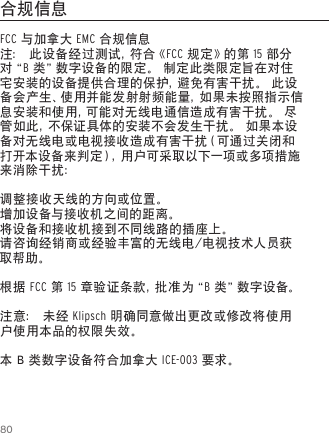 80FCC 与加拿大 EMC 合规信息注： 此设备经过测试，符合《FCC 规定》的第 15 部分对&ldquo; B 类&rdquo;数字设备的限定。 制定此类限定旨在对住宅安装的设备提供合理的保护，避免有害干扰。 此设备会产生、使用并能发射射频能量，如果未按照指示信息安装和使用，可能对无线电通信造成有害干扰。 尽管如此，不保证具体的安装不会发生干扰。 如果本设备对无线电或电视接收造成有害干扰（可通过关闭和打开本设备来判定），用户可采取以下一项或多项措施来消除干扰：调整接收天线的方向或位置。增加设备与接收机之间的距离。将设备和接收机接到不同线路的插座上。请咨询经销商或经验丰富的无线电/电视技术人员获取帮助。根据 FCC 第 15 章 验 证 条 款 ，批 准 为 &ldquo; B 类 &rdquo;数 字 设 备 。注意： 未经 Klipsch 明确同意做出更改或修改将使用户使用本品的权限失效。本 B 类数字设备符合加拿大 ICE-003 要求。合规信息