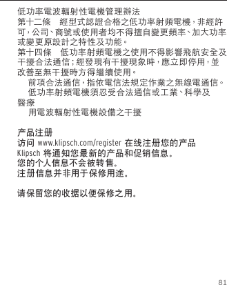 81低功率電波輻射性電機管理辦法第十二條　經型式認證合格之低功率射頻電機，非經許可，公 司、商 號 或 使 用 者 均 不 得 擅 自 變 更 頻 率、加 大 功 率或變更原設計之特性及功能。第十四條　低功率射頻電機之使用不得影響飛航安全及干擾合法通信；經發現有干擾現象時，應立即停用，並改善至無干擾時方得繼續使用。　　     前項合法通信，指依電信法規定作業之無線電通信。     低功率射頻電機須忍受合法通信或工業、科學及醫療       用電波輻射性電機設備之干擾产品注册访问 www.klipsch.com/register 在线注册您的产品Klipsch 将通知您最新的产品和促销信息。您的个人信息不会被转售。注册信息并非用于保修用途。请保留您的收据以便保修之用。  